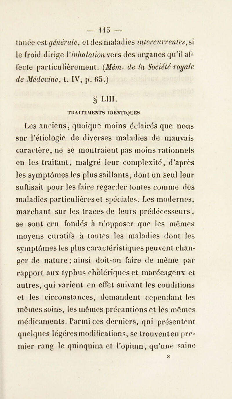 — 115 — tauée est générale, cl clés maladies intercurrentes, si le froid dirige l’inhalation vers des organes qu’il af- fecte particulièrement. (Mém. de la Société royale de Médecine, t. IV, p. G5.) § LUI. TRAITEMENTS IDENTIQUES. Les anciens, quoique moins éclairés que nous sur l’étiologie de diverses maladies de mauvais caractère, ne se montraient pas moins rationnels en les traitant, malgré leur complexité, d’après les symptômes les plus saillants, dont un seul leur suffisait pour les faire regarder toutes comme des maladies particulières et spéciales. Les modernes* marchant sur les traces de leurs prédécesseurs, se sont cru fondés à n’opposer que les mêmes moyens curatifs à toutes les maladies dont les symptômes les plus caractéristiques peuvent chan- ger de nature ; ainsi doit-on faire de même par rapport aux typhus cholériques et marécageux et autres, qui varient en effet suivant les conditions et les circonstances, demandent cependant les mêmes soins, les mêmes précautions et les mêmes médicaments. Parmi ces derniers, qui présentent quelques légères modifications, se trouventen pre- mier rang le quinquina et l’opium, qu’une saine 8