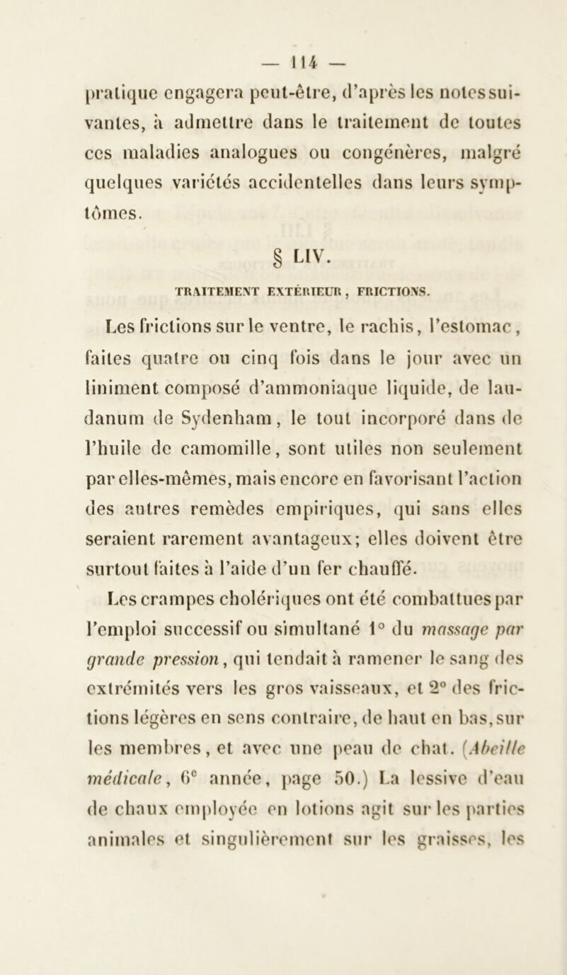 pratique engagera peut-être, d’après les notes sui- vantes, à admettre dans le traitement de toutes ces maladies analogues ou congénères, malgré quelques variétés accidentelles dans leurs symp- tômes. s § LIV. TRAITEMENT EXTÉRIEUR , FRICTIONS. Les frictions sur le ventre, le rachis, l’estomac, faites quatre ou cinq fois dans le jour avec un Uniment composé d’ammoniaque liquide, de lau- danum de Sydenham, le tout incorporé dans de l’huile de camomille, sont utiles non seulement par elles-mêmes, mais encore en favorisant l’action des autres remèdes empiriques, qui sans elles seraient rarement avantageux; elles doivent être surtout faites à l’aide d’un fer chauffé. Les crampes cholériques ont été combattues par l’emploi successif ou simultané 1° du massage par grande pression, qui tendait à ramener le sang des extrémités vers les gros vaisseaux, et 2° des fric- tions légères en sens contraire, de haut en bas,sur les membres, et avec une peau de chat. (Abeille médicale, 6e année, page 50.) La lessive d’eau de chaux employée en lotions agit sur les parties animales et singulièrement sur les graisses, les