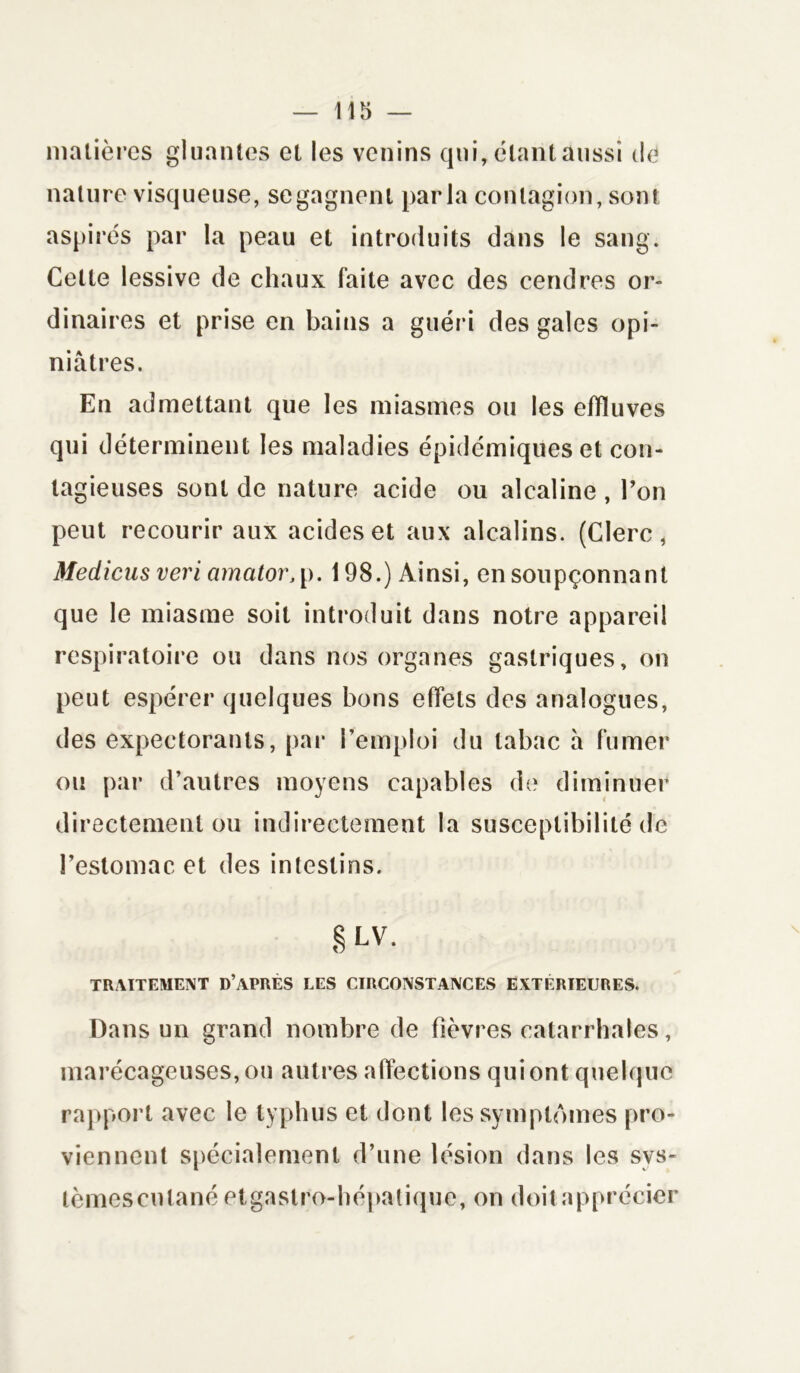 matières gluantes et les venins qui, étant aussi de nature visqueuse, se gagnent parla contagion, sont aspirés par la peau et introduits dans le sang. Celte lessive de chaux faite avec des cendres or- dinaires et prise en bains a guéri des gales opi- niâtres. En admettant que les miasmes ou les effluves qui déterminent les maladies épidémiques et con- tagieuses sont de nature acide ou alcaline , l’on peut recourir aux acides et aux alcalins. (Clerc, Medicus veri cimator, p. 198.) Ainsi, en soupçonnant que le miasme soit introduit dans notre appareil respiratoire ou dans nos organes gastriques, on peut espérer quelques bons effets des analogues, des expectorants, par l’emploi du tabac h fumer ou par d’autres moyens capables de diminuer directement ou indirectement la susceptibilité de l’estomac et des intestins. § LV. TRAITEMENT D’APRÈS LES CIRCONSTANCES EXTÉRIEURES. Dans un grand nombre de fièvres catarrhales, marécageuses, ou autres affections qui ont quelque rapport avec le typhus et dont les symptômes pro- viennent spécialement d’une lésion dans les sys- tèmes cutané etgastro-hépatique, on doit apprécier