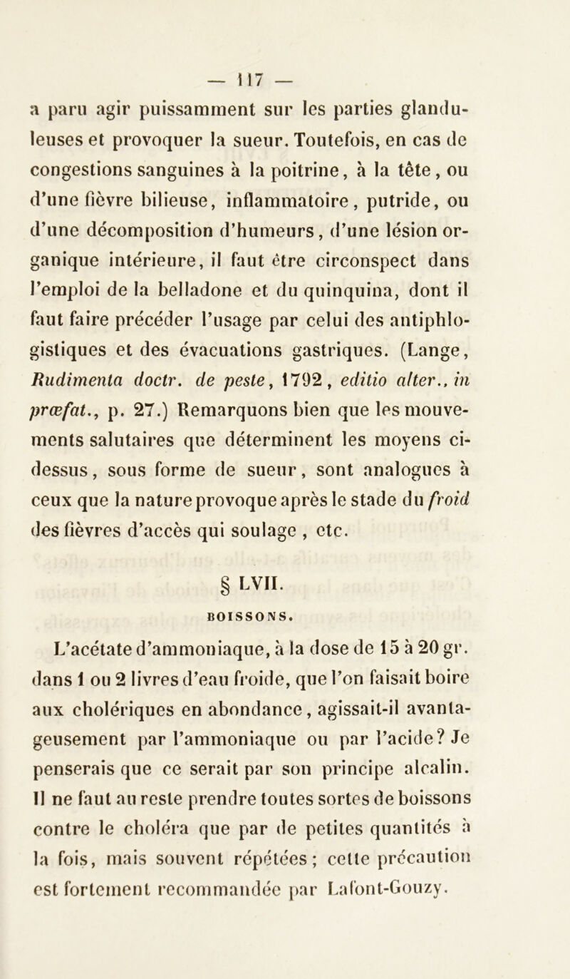 a paru agir puissamment sur les parties glandu- leuses et provoquer la sueur. Toutefois, en cas de congestions sanguines à la poitrine, à la tête, ou d’une fièvre bilieuse, inflammatoire, putride, ou d’une décomposition d’humeurs, d’une lésion or- ganique intérieure, il faut être circonspect dans l’emploi de la belladone et du quinquina, dont il faut faire précéder l’usage par celui des antiphlo- gistiques et des évacuations gastriques. (Lange, Rudimenta doctr. de peste, 1792, editio alter.,in prœfat., p. 27.) Remarquons bien que les mouve- ments salutaires que déterminent les moyens ci- dessus , sous forme de sueur, sont analogues à ceux que la nature provoque après le stade du froid des fièvres d’accès qui soulage , etc. § LVII. BOISSONS. L’acétate d’ammoniaque, à la dose de 15 à 20 gr. dans 1 ou 2 livres d’eau froide, que l’on faisait boire aux cholériques en abondance , agissait-il avanta- geusement par l’ammoniaque ou par l’acide? Je penserais que ce serait par son principe alcalin. 11 ne faut au reste prendre toutes sortes de boissons contre le choléra que par de petites quantités à la fois, mais souvent répétées; celte précaution est fortement recommandée par Lafont-Gouzy.
