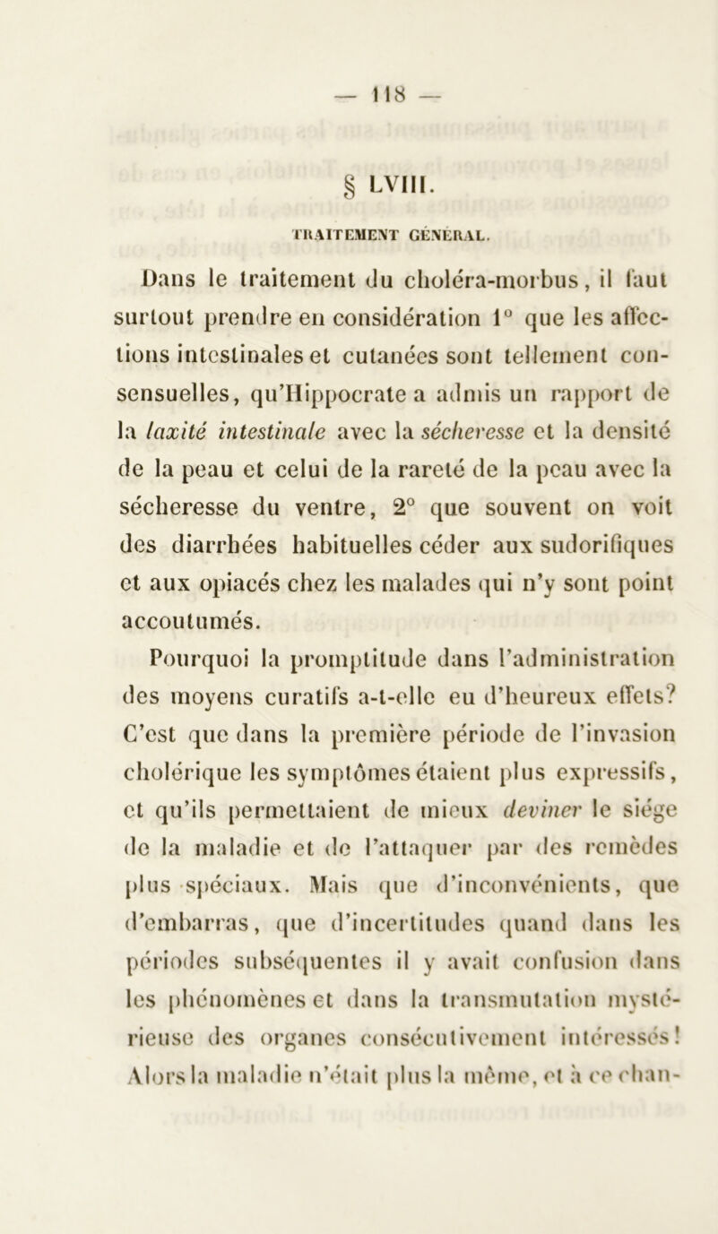 Dans le traitement du choléra-morbus, il faut surtout prendre en considération 1° que les affec- tions intestinales et cutanées sont tellement con- sensuelles, qu’Hippocrate a admis un rapport de la laxité intestinale avec la sécheresse et la densité de la peau et celui de la rareté de la peau avec la sécheresse du ventre, 2° que souvent on voit des diarrhées habituelles céder aux sudorifiques et aux opiacés chez les malades qui n’y sont point accoutumés. Pourquoi la promptitude dans l’administration des moyens curatifs a-t-elle eu d’heureux effets? C’est que dans la première période de l’invasion cholérique les symptômes étaient plus expressifs, et qu’ils permettaient de mieux deviner le siège de la maladie et de l’attaquer par des remèdes plus spéciaux. Mais que d’inconvénients, que d’embarras, que d’incertitudes quand dans les périodes subséquentes il y avait confusion dans les phénomènes et dans la transmutation mysté- rieuse des organes consécutivement intéressés!
