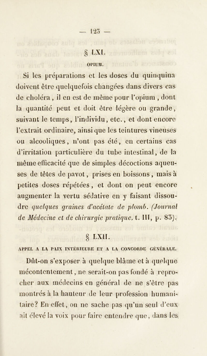 § LXl. OPIUM. Si les préparations et les doses du quinquina doivent être quelquefois changées dans divers cas de choléra , il en est de même pour l’opium , dont la quantité peut et doit être légère ou grande, suivant le temps, l’individu, etc., et dont encore l’extrait ordinaire, ainsique les teintures vineuses ou alcooliques, n’ont pas été, en certains cas d’irritation particulière du tube intestinal, de la même efficacité que de simples décoctions aqueu- ses de têtes de pavot, prises en boissons , mais à petites doses répétées, et dont on peut encore augmenter la vertu sédative en y faisant dissou- dre quelques graines d’acétale de plomb. (Journal de Médecine et de chirurgie pratique, t. III, p. 83). § LX1I. APPEL A LA PAIX INTÉRIEURE ET A LA CONCORDE GÉNÉRALE. Dût-on s’exposer a quelque blâme et â quelque mécontentement, ne serait-on pas fondé à repro- cher aux médecins en général de ne s’être pas montrés à la hauteur de leur profession humani- taire? En effet, on ne sache pas qu’un seul d’eux ait élevé la voix pour faire entendre que, dans les,