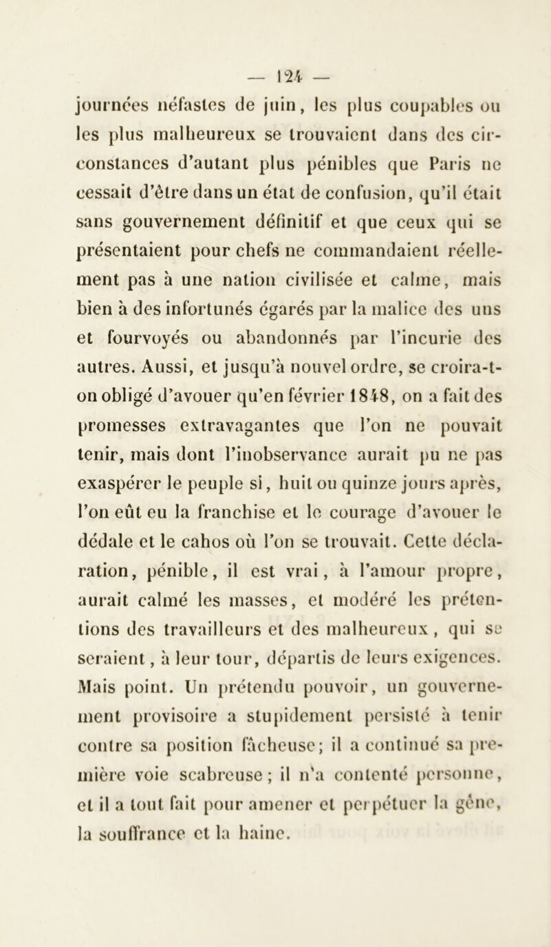 journées néfastes de juin, les plus coupables ou les plus malheureux se trouvaient dans des cir- constances d’autant plus pénibles que Paris ne cessait d’élre dans un état de confusion, qu’il était sans gouvernement définitif et que ceux qui se présentaient pour chefs ne commandaient réelle- ment pas à une nation civilisée et calme, mais bien à des infortunés égarés par la malice des uns et fourvoyés ou abandonnés par l’incurie des autres. Aussi, et jusqu’à nouvel ordre, se croira-t- on obligé d’avouer qu’en février 1848, on a fait des promesses extravagantes que l’on ne pouvait tenir, mais dont l’inobservance aurait pu ne pas exaspérer le peuple si, huit ou quinze jours après, l’on eût eu la franchise et le courage d’avouer le dédale et le cahos où l’on se trouvait. Cette décla- ration, pénible, il est vrai, à l’amour propre, aurait calmé les masses, et modéré les préten- tions des travailleurs et des malheureux , qui se seraient, à leur tour, départis de leurs exigences. Mais point. Un prétendu pouvoir, un gouverne- ment provisoire a stupidement persisté à tenir contre sa position fâcheuse; il a continué sa pre- mière voie scabreuse; il n'a contenté personne, cl il a tout fait pour amener et perpétuer la gène, la souffrance et la haine.