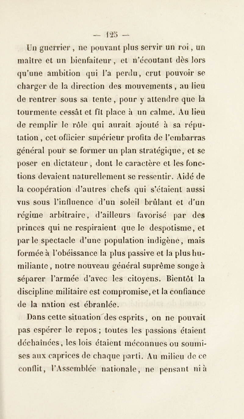 Un guerrier , ne pouvant plus servir un roi, un maître et un bienfaiteur, et n’écoutant dès lors qu’une ambition qui l’a perdu, crut pouvoir se charger de la direction des mouvements, au lieu de rentrer sous sa tente, pour y attendre que la tourmente cessât et fît place à un calme. Au lieu de remplir le rôle qui aurait ajouté à sa répu- tation , cet officier supérieur profita de l’embarras général pour se former un plan stratégique, et se poser en dictateur , dont le caractère et les fonc- tions devaient naturellement se ressentir. Aidé de la coopération d’autres chefs qui s’étaient aussi vus sous l’influence d’un soleil brûlant et d’un régime arbitraire, d’ailleurs favorisé par des princes qui ne respiraient que le despotisme, et parle spectacle d’une population indigène, mais formée â l’obéissance la plus passive et la plus hu- miliante, notre nouveau général suprême songea séparer Tannée d’avec les citoyens. Bientôt la discipline militaire est compromise, et la confiance de la nation est ébranlée. Dans cette situation des esprits, on ne pouvait pas espérer le repos ; toutes les passions étaient déchaînées, les lois étaient méconnues ou soumi- ses aux caprices de chaque parti. Au milieu de ce conflit, l’Assemblée nationale, ne pensant nia