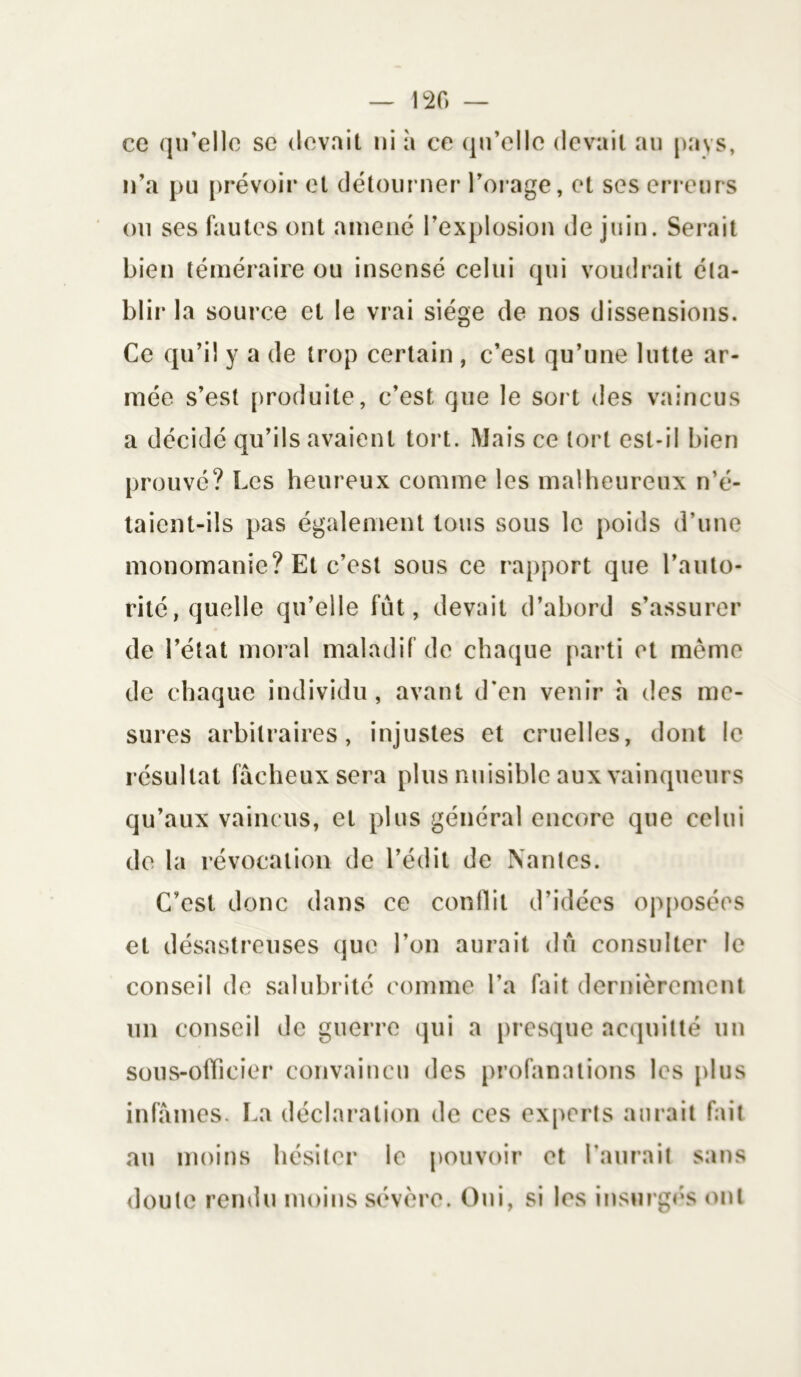 120 ce qu’elle se devait ni à ce qu’elle devait au pays, n’a pu prévoir et détourner l’orage, et ses erreurs ou ses fautes ont amené l’explosion de juin. Serait bien téméraire ou insensé celui qui voudrait éta- blir la source et le vrai siège de nos dissensions. Ce qu’il y a de trop certain , c’est qu’une lutte ar- mée s’est produite, c’est que le sort des vaincus a décidé qu’ils avaient tort. Mais ce tort est-il bien prouvé? Les heureux comme les malheureux n’é- taient-ils pas également tous sous le poids d’une monomanie? Et c’est sous ce rapport que l’auto- rité, quelle qu’elle fût, devait d’abord s’assurer de l’état moral maladif de chaque parti et même de chaque individu, avant d'en venir h des me- sures arbitraires, injustes et cruelles, dont le résultat fâcheux sera plus nuisible aux vainqueurs qu’aux vaincus, et plus général encore que celui de la révocation de l’édit de Nantes. C’est donc dans ce conflit d’idées opposées et désastreuses que l’on aurait du consulter le conseil de salubrité comme l’a fait dernièrement un conseil de guerre qui a presque acquitté un sous-officier convaincu des profanations les plus infâmes. La déclaration de ces experts aurait fait au moins hésiter le pouvoir et l’aurait sans doute rendu moins sévère. Oui, si les insurgés ont