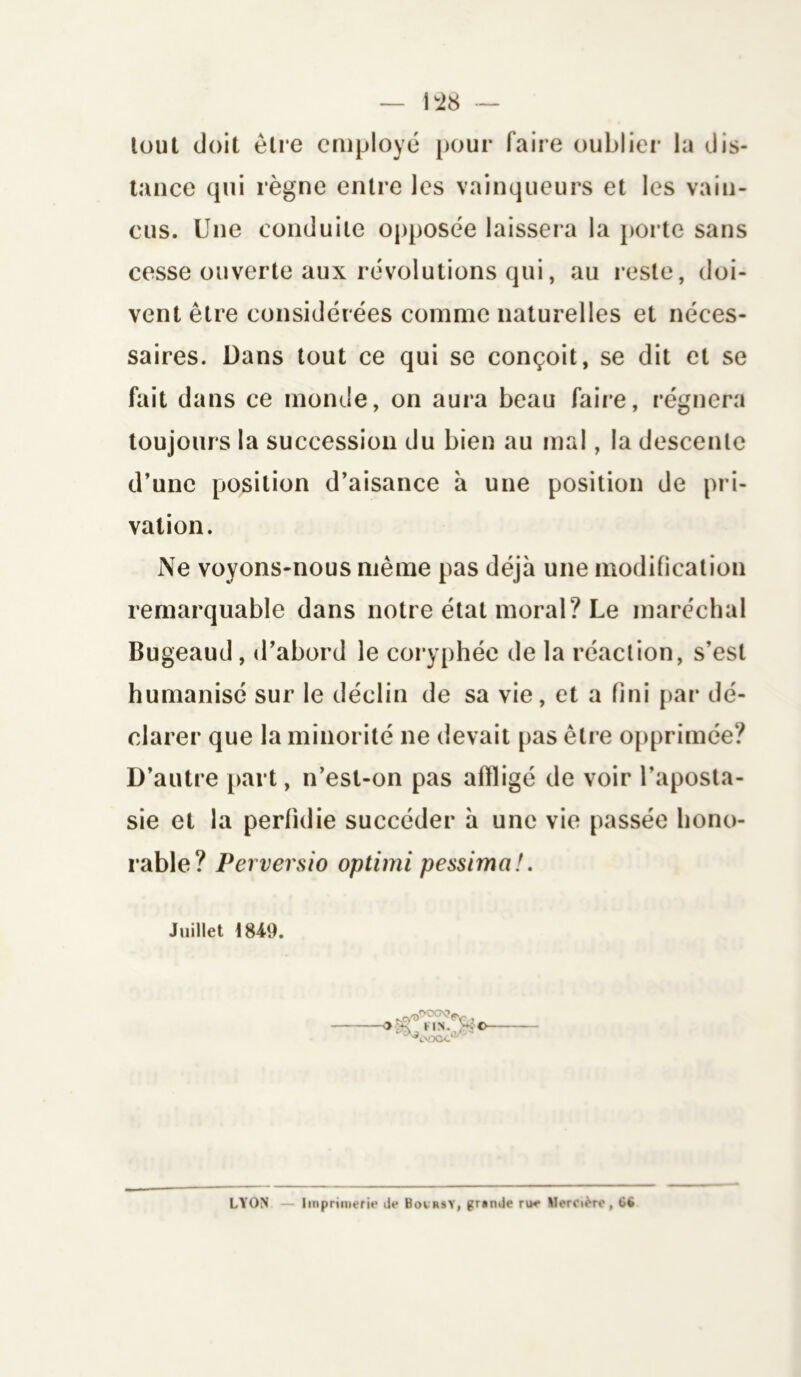 lout doit être employé pour faire oublier la dis- tance qui règne entre les vainqueurs et les vain- cus. Une conduite opposée laissera la porte sans cesse ouverte aux révolutions qui, au reste, doi- vent être considérées comme naturelles et néces- saires. Dans tout ce qui se conçoit, se dit et se fait dans ce monde, on aura beau faire, régnera toujours la succession du bien au mal, la descente d’une position d’aisance à une position de pri- vation. Ne voyons-nous même pas déjà une modification remarquable dans notre état moral? Le maréchal Bugeaud, d’abord le coryphée de la réaction, s'est humanisé sur le déclin de sa vie, et a fini par dé- clarer que la minorité ne devait pas être opprimée? D’autre part, n’est-on pas affligé de voir l'aposta- sie et la perfidie succéder à une vie passée hono- rable? Perversio optimi pessima!. Juillet 1849. ©- LYON — Imprimerie île Boirsy, grande rue Mercière, 6ü