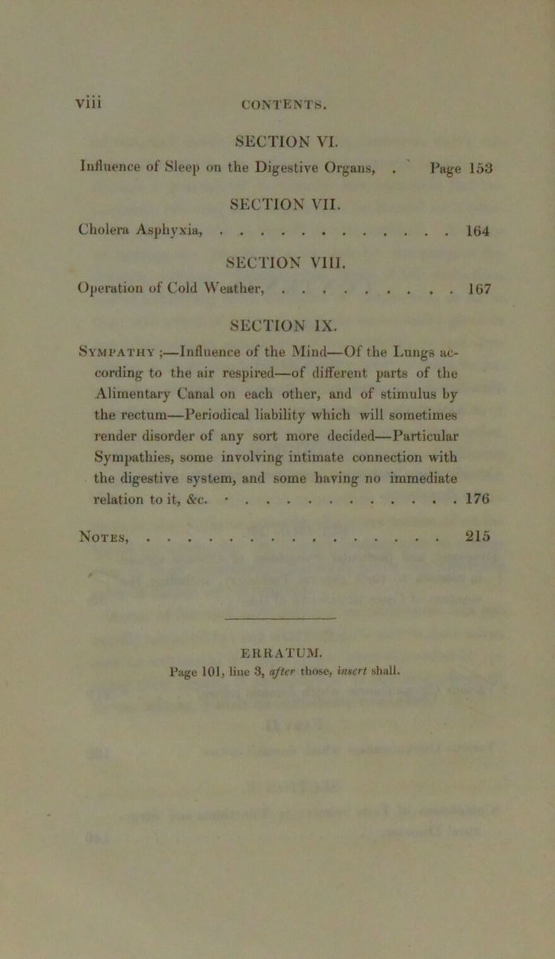 SECTION VI. Influence of Sleep on the Digestive Organs, . Page 153 SECTION VII. Cholera Asphyxia, 164 SECTION VIII. Operation of Cold Weather, 167 SECTION IX. Sympathy ;—Influence of the Mind—Of the Lungs ac- cording to the air respired—of different parts of the Alimentary Canal on each other, and of stimulus by the rectum—Periodical liability which will sometimes render disorder of any sort more decided—Particular Sympathies, some involving intimate connection with the digestive system, and some having no immediate relation to it, &c. • 176 Notes, 215 ERRATUM. Page 101, line 3, after those, insert shall.