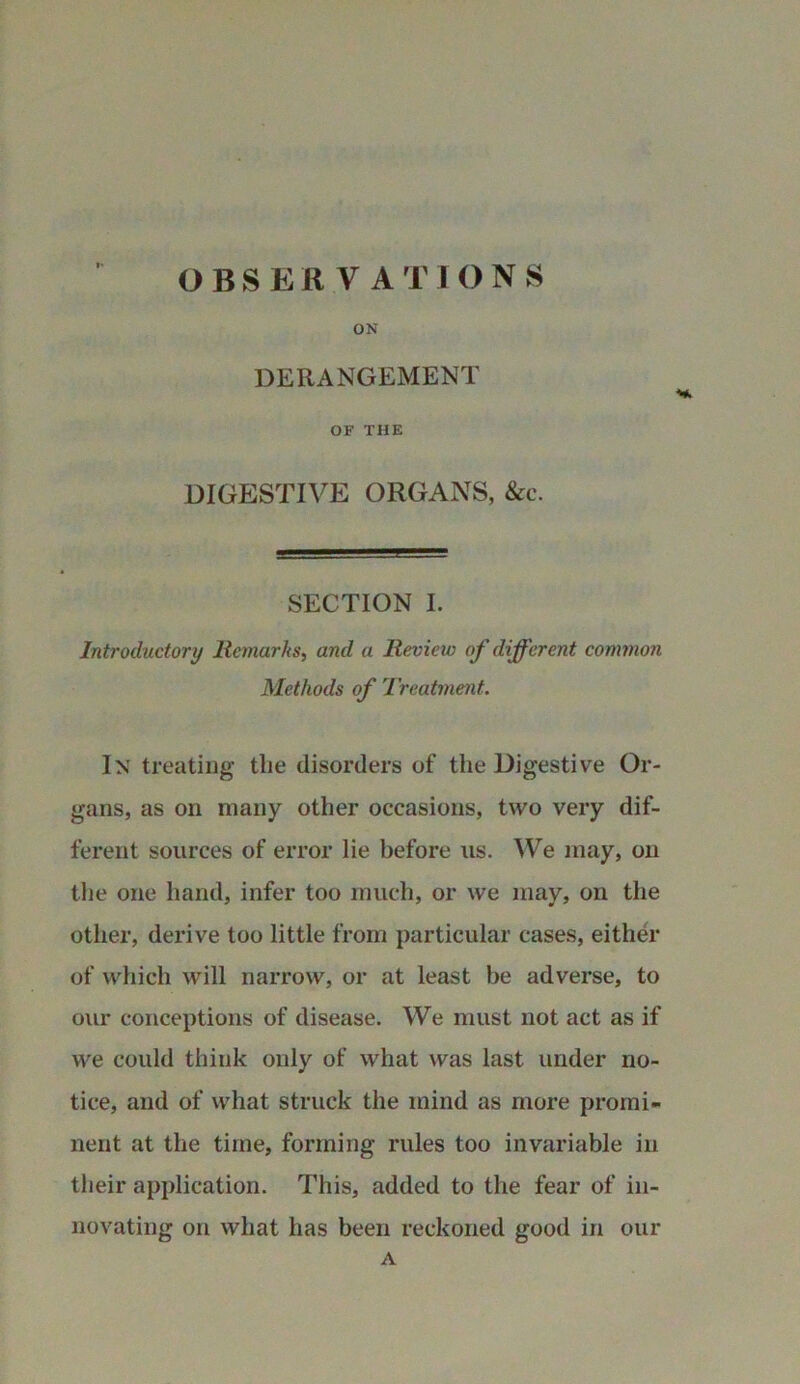 ON DERANGEMENT OF THE DIGESTIVE ORGANS, &c. SECTION I. Introductory Remarks, and a Revieiv of different common Methods of Treatment. In treating tlie disorders of the Digestive Or- gans, as on many other occasions, two very dif- ferent sources of error lie before us. We may, on the one hand, infer too much, or we may, on the other, derive too little from particular cases, either of which will narrow, or at least be adverse, to our conceptions of disease. We must not act as if we could think only of what was last under no- tice, and of what struck the mind as more promi- nent at the time, forming rules too invariable in their application. This, added to the fear of in- novating on what has been reckoned good in our A