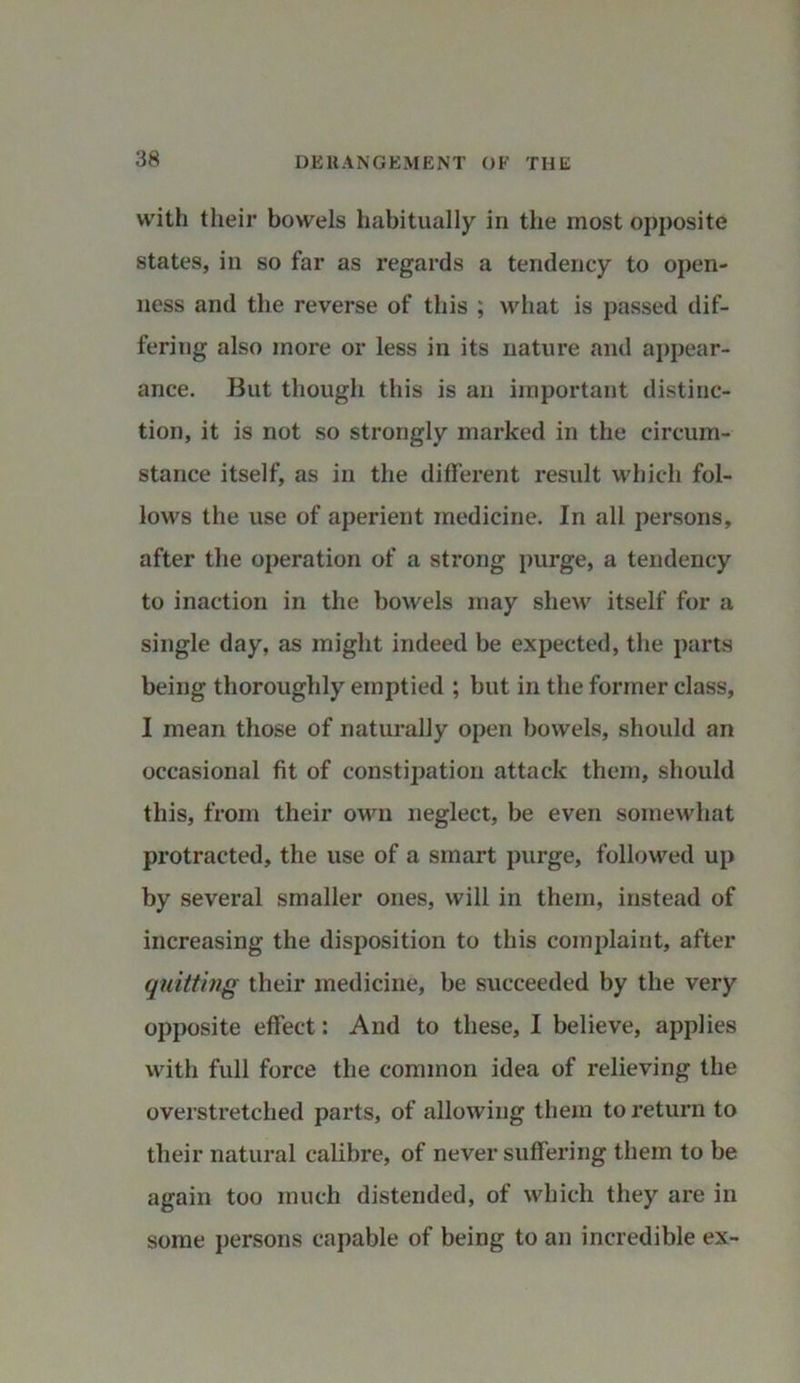with their bowels habitually in the most opposite states, in so far as regards a tendency to open- ness and the reverse of this ; what is passed dif- fering also more or less in its nature and appear- ance. But though this is an important distinc- tion, it is not so strongly marked in the circum- stance itself, as in the different result which fol- lows the use of aperient medicine. In all persons, after the operation of a strong purge, a tendency to inaction in the bowels may shew itself for a single day, as might indeed be expected, the parts being thoroughly emptied ; but in the former class, I mean those of naturally open bowels, should an occasional fit of constipation attack them, should this, from their own neglect, be even somewhat protracted, the use of a smart purge, followed up by several smaller ones, will in them, instead of increasing the disposition to this complaint, after quitting their medicine, be succeeded by the very opposite effect: And to these, I believe, applies with full force the common idea of relieving the overstretched parts, of allowing them to return to their natural calibre, of never suffering them to be again too much distended, of which they are in some persons capable of being to an incredible ex-