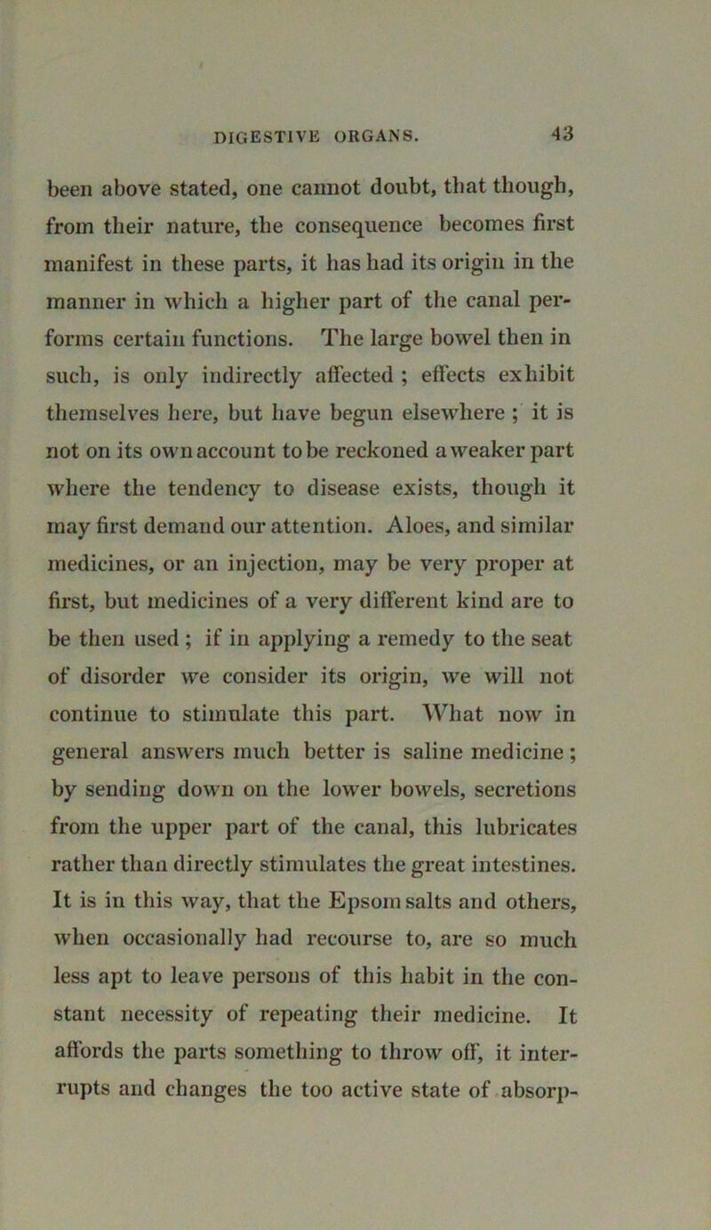 been above stated, one cannot doubt, that though, from their nature, the consequence becomes first manifest in these parts, it has had its origin in the manner in which a higher part of the canal per- forms certain functions. The large bowel then in such, is only indirectly affected ; effects exhibit themselves here, but have begun elsewhere ; it is not on its own account to be reckoned a weaker part where the tendency to disease exists, though it may first demand our attention. Aloes, and similar medicines, or an injection, may be very proper at first, but medicines of a very different kind are to be then used ; if in applying a remedy to the seat of disorder we consider its origin, we will not continue to stimulate this part. What now in general answers much better is saline medicine ; by sending down on the lower bowels, secretions from the upper part of the canal, this lubricates rather than directly stimulates the great intestines. It is in this way, that the Epsom salts and others, when occasionally had recourse to, are so much less apt to leave persons of this habit in the con- stant necessity of repeating their medicine. It affords the parts something to throw off, it inter- rupts and changes the too active state of absorp-