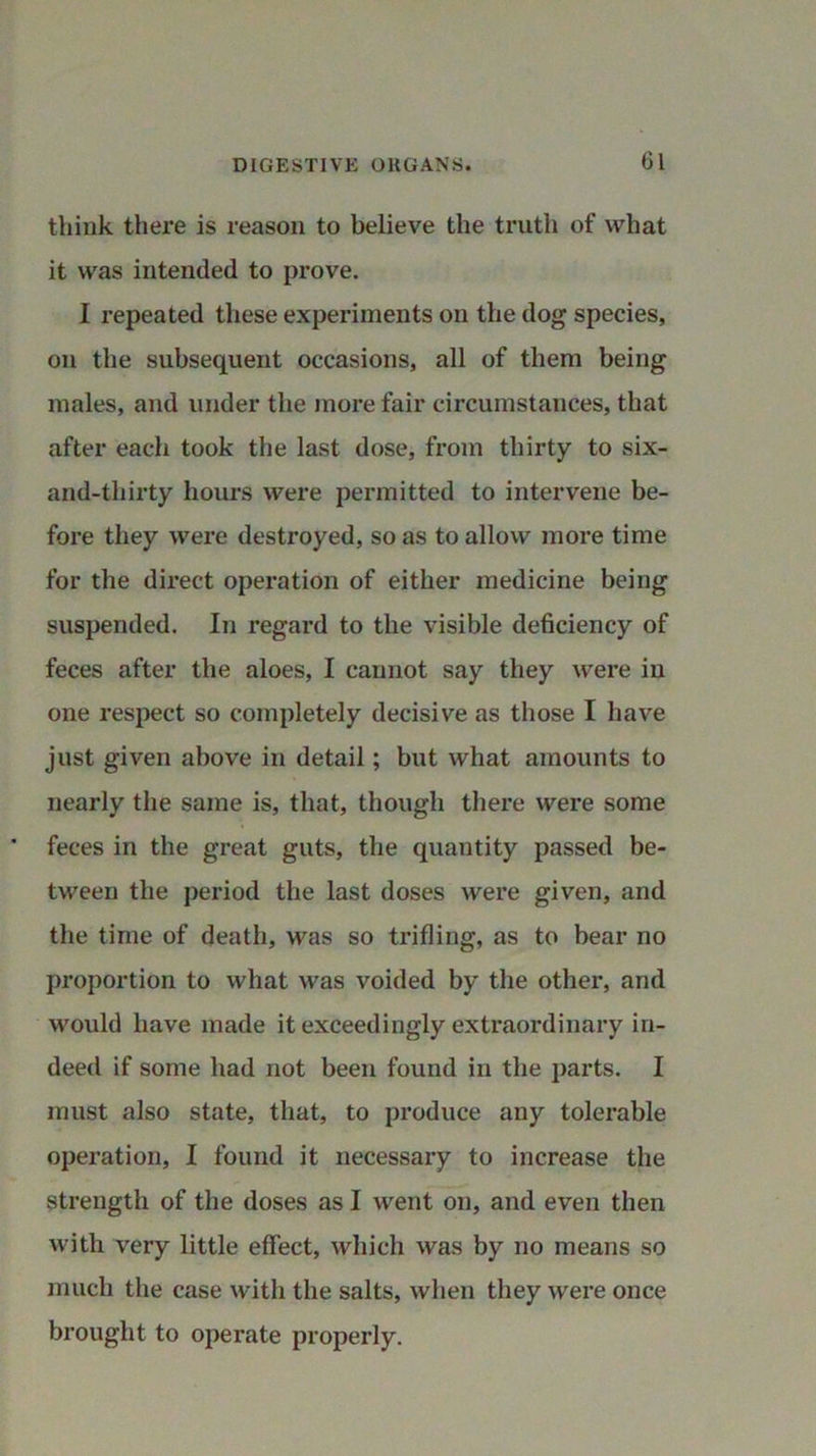 Cl think there is reason to believe the truth of what it was intended to prove. I repeated these experiments on the dog species, on the subsequent occasions, all of them being males, and under the more fair circumstances, that after each took the last dose, from thirty to six- and-thirty hours were permitted to intervene be- fore they were destroyed, so as to allow more time for the direct operation of either medicine being suspended. In regard to the visible deficiency of feces after the aloes, I cannot say they were in one respect so completely decisive as those I have just given above in detail; but what amounts to nearly the same is, that, though there were some feces in the great guts, the quantity passed be- tween the period the last doses were given, and the time of death, was so trifling, as to bear no proportion to what was voided by the other, and would have made it exceedingly extraordinary in- deed if some had not been found in the parts. I must also state, that, to produce any tolerable operation, I found it necessary to increase the strength of the doses as I went on, and even then with very little effect, which was by no means so much the case with the salts, when they were once brought to operate properly.