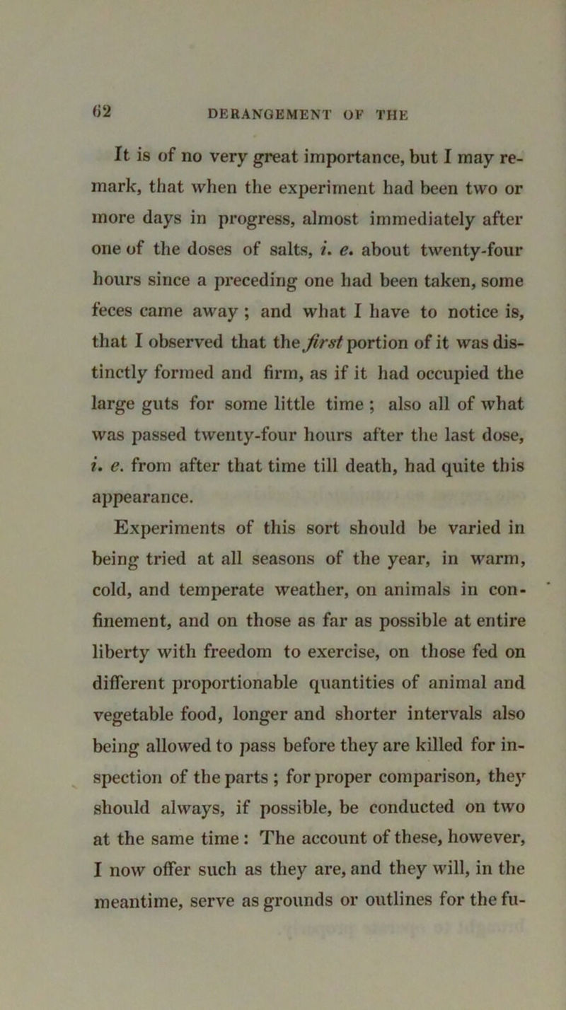 It is of no very great importance, but I may re- mark, that when the experiment had been two or more days in progress, almost immediately after one of the doses of salts, /. e. about twenty-four hours since a preceding one had been taken, some feces came away ; and what I have to notice is, that I observed that the first portion of it was dis- tinctly formed and firm, as if it had occupied the large guts for some little time ; also all of what was passed twenty-four hours after the last dose, i. e. from after that time till death, had quite this appearance. Experiments of this sort should be varied in being tried at all seasons of the year, in warm, cold, and temperate weather, on animals in con- finement, and on those as far as possible at entire liberty with freedom to exercise, on those fed on different proportionable quantities of animal and vegetable food, longer and shorter intervals also being allowed to pass before they are killed for in- spection of the parts ; for proper comparison, they should always, if possible, be conducted on two at the same time : The account of these, however, I now offer such as they are, and they will, in the meantime, serve as grounds or outlines for the fu-