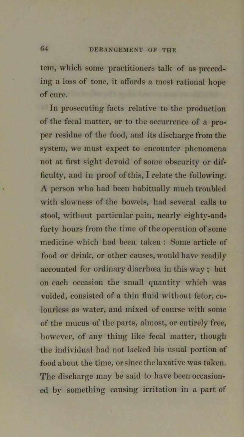 tern, which some practitioners talk of as preced- ing a loss of tone, it affords a most rational hope of cure. In prosecuting facts relative to the production of the fecal matter, or to the occurrence of a pro- per residue of the food, and its discharge from the system, we must expect to encounter phenomena not at first sight devoid of some obscurity or dif- ficulty, and in proof of this, I relate the following. A person who had been habitually much troubled with slowness of the bowels, had several calls to stool, without particular pain, nearly eighty-and- forty hours from the time of the operation of some medicine which had been taken : Some article of food or drink, or other causes, would have readily accounted for ordinary diarrhoea in this way ; but on each occasion the small quantity which was voided, consisted of a thin fluid without fetor, co- lourless as water, and mixed of course with some of the mucus of the parts, almost, or entirely free, however, of any thing like fecal matter, though the individual had not lacked his usual portion of food about the time, or since thelaxative was taken. The discharge may be said to have been occasion- ed by something causing irritation in a part of