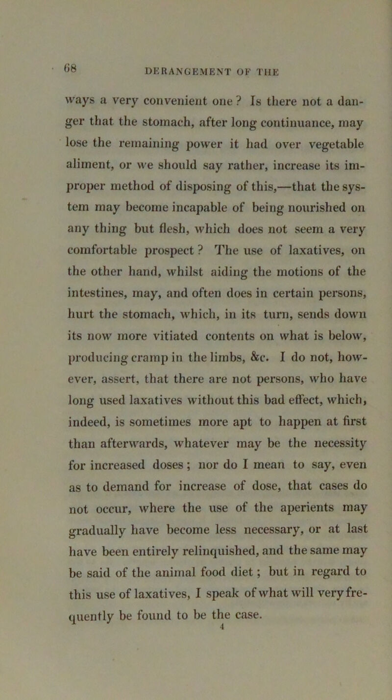 ways a very convenient one ? Is there not a dan- ger that the stomach, after long continuance, may lose the remaining power it had over vegetable aliment, or we should say rather, increase its im- proper method of disposing of this,—that the sys- tem may become incapable of being nourished on any thing but flesh, which does not seem a very comfortable prospect ? The use of laxatives, on the other hand, whilst aiding the motions of the intestines, may, and often does in certain persons, hurt the stomach, which, in its turn, sends down its now more vitiated contents on what is below, producing cramp in the limbs, &c. I do not, how- ever, assert, that there are not persons, who have long used laxatives without this bad effect, which, indeed, is sometimes more apt to happen at first than afterwards, whatever may be the necessity for increased doses; nor do I mean to say, even as to demand for increase of dose, that cases do not occur, where the use of the aperients may gradually have become less necessary, or at last have been entirely relinquished, and the same may be said of the animal food diet; but in regard to this use of laxatives, I speak of what will very fre- quently be found to be the case.