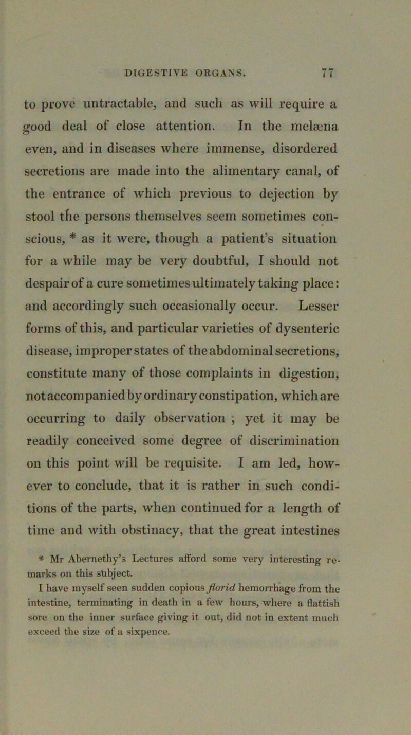 to prove untractable, and such as will require a good deal of close attention. In the melaena even, and in diseases where immense, disordered secretions are made into the alimentary canal, of the entrance of which previous to dejection by stool the persons themselves seem sometimes con- scious, * as it were, though a patient’s situation for a while may be very doubtful, I should not despair of a cure sometimes ultimately taking place: and accordingly such occasionally occur. Lesser forms of this, and particular varieties of dysenteric disease, improper states of the abdominal secretions, constitute many of those complaints in digestion, not accompanied by ordinary constipation, which are occurring to daily observation ; yet it may be readily conceived some degree of discrimination on this point will be requisite. I am led, how- ever to conclude, that it is rather in such condi- tions of the parts, when continued for a length of time and with obstinacy, that the great intestines * Mr Abernethy’s Lectures afford some very interesting re- marks on this subject. I have myself seen sudden copious florid hemorrhage from the intestine, terminating in death in a few hours, where a flatfish sore on the inner surface giving it out, did not in extent much exceed the size of a sixpence.