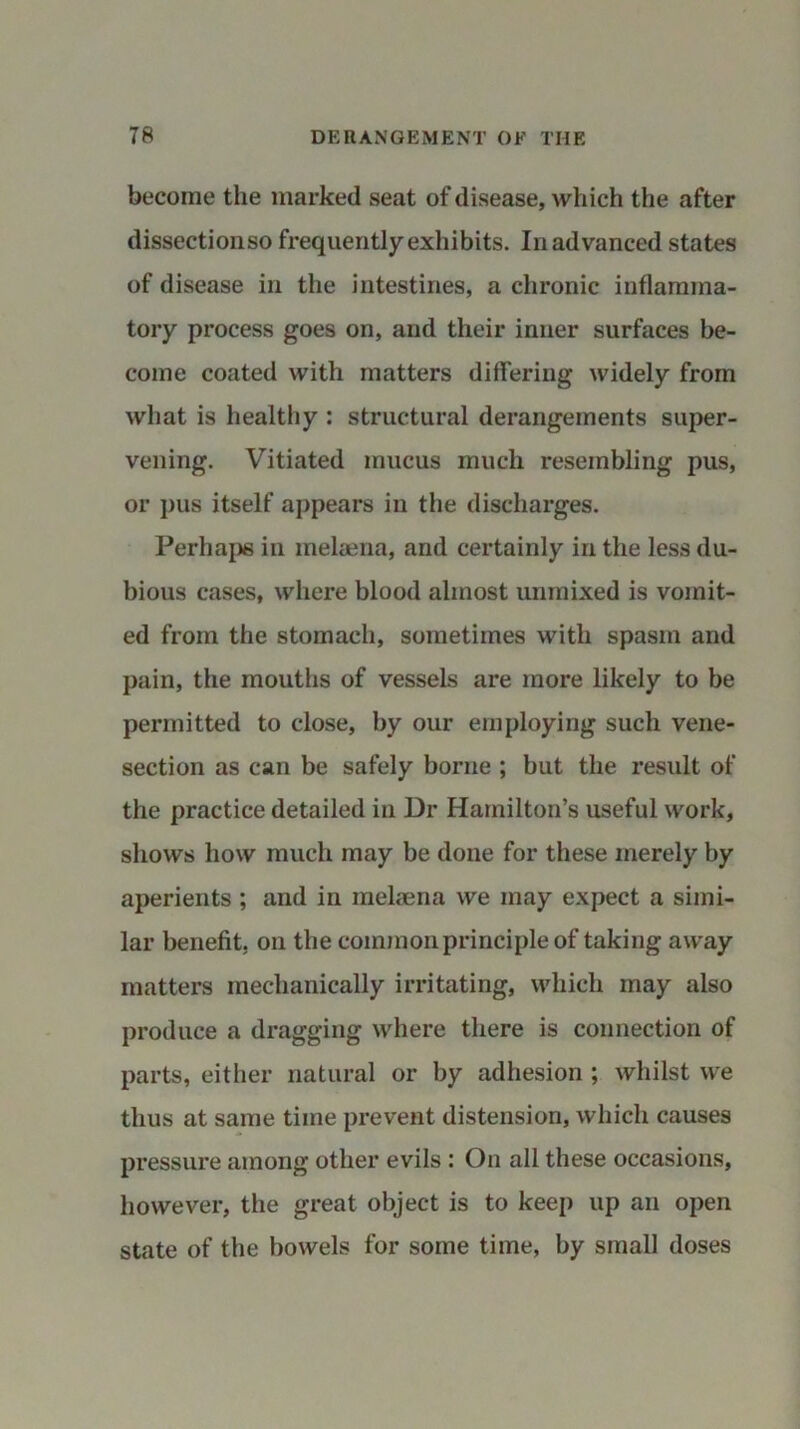 become the marked seat of disease, which the after dissectionso frequently exhibits. In advanced states of disease in the intestines, a chronic inflamma- tory process goes on, and their inner surfaces be- come coated with matters differing widely from what is healthy : structural derangements super- vening. Vitiated mucus much resembling pus, or pus itself appears in the discharges. Perhaps in melaena, and certainly in the less du- bious cases, where blood almost unmixed is vomit- ed from the stomach, sometimes with spasm and pain, the mouths of vessels are more likely to be permitted to close, by our employing such vene- section as can be safely borne ; but the result of the practice detailed in Dr Hamilton’s useful work, shows how much may be done for these merely by aperients ; and in melaena we may expect a simi- lar benefit, on the common principle of taking away matters mechanically irritating, which may also produce a dragging where there is connection of parts, either natural or by adhesion ; whilst we thus at same time prevent distension, which causes pressure among other evils : On all these occasions, however, the great object is to keep up an open state of the bowels for some time, by small doses