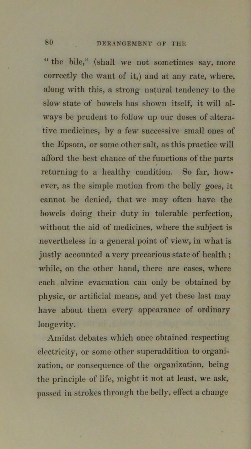 “ the bile,” (shall we not sometimes say, more correctly the want of it,) and at any rate, where, along with this, a strong natural tendency to the slow state of bowels has shown itself, it will al- ways be prudent to follow up our doses of altera- tive medicines, by a few successive small ones of the Epsom, or some other salt, as this practice will afford the best chance of the functions of the parts \ returning to a healthy condition. So far, how- ever, as the simple motion from the belly goes, it cannot be denied, that we may often have the bowels doing their duty in tolerable perfection, without the aid of medicines, where the subject is nevertheless in a general point of view, in what is justly accounted a very precarious state of health ; wdiile, on the other hand, there are cases, where each alvine evacuation can only be obtained by physic, or artificial means, and yet these last may have about them every appearance of ordinary longevity. Amidst debates which once obtained respecting electricity, or some other superaddition to organi- zation, or consequence of the organization, being the principle of life, might it not at least, we ask, passed in strokes through the belly, effect a change