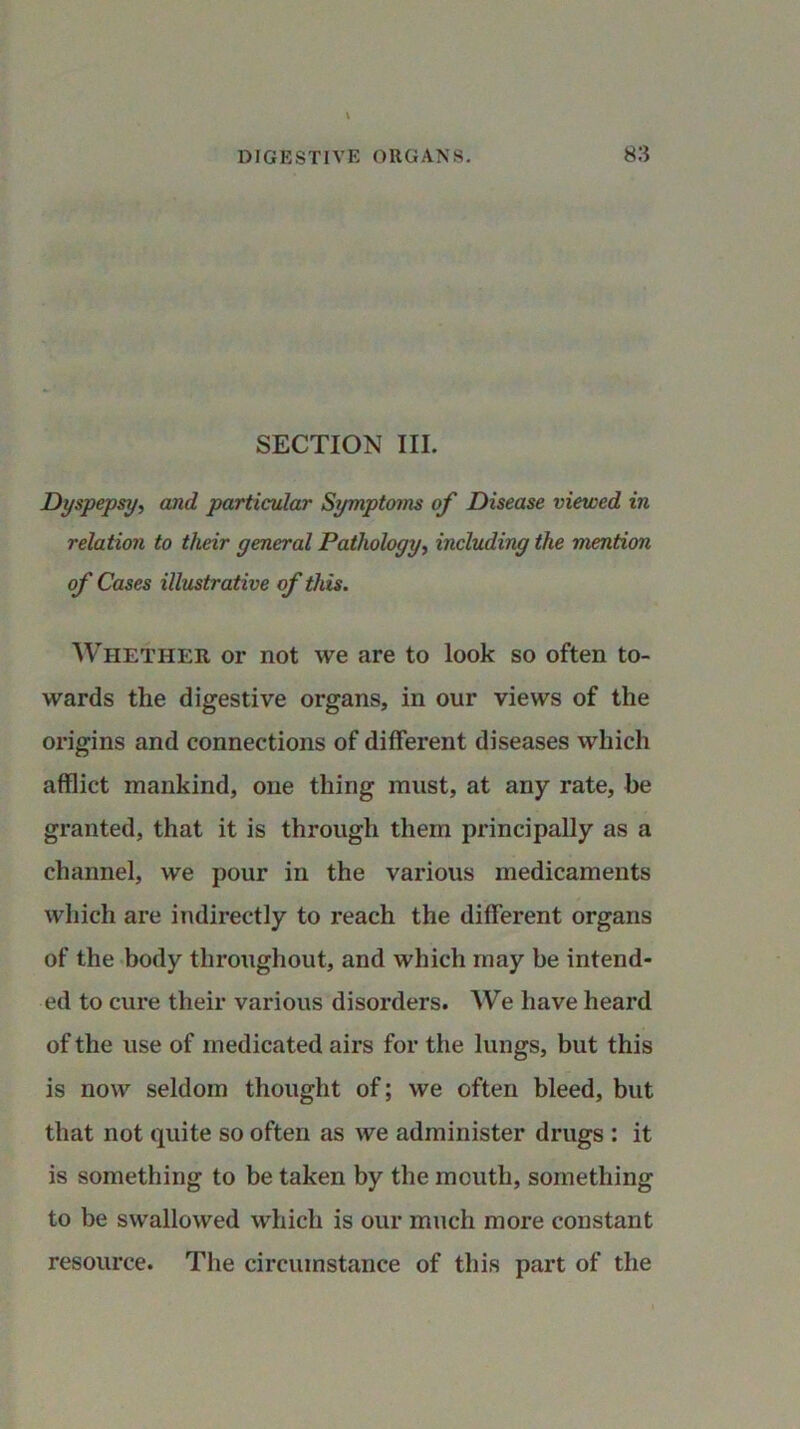 SECTION III. Dyspepsy, and particular Symptoms of Disease viewed in relation to their general Pathology, including the mention of Cases illustrative of this. Whether or not we are to look so often to- wards tlie digestive organs, in our views of the origins and connections of different diseases which afflict mankind, one thing must, at any rate, he granted, that it is through them principally as a channel, we pour in the various medicaments which are indirectly to reach the different organs of the body throughout, and which may be intend- ed to cure their various disorders. We have heard of the use of medicated airs for the lungs, but this is now seldom thought of; we often bleed, but that not quite so often as we administer drugs : it is something to be taken by the mouth, something to be swallowed which is our much more constant resource. The circumstance of this part of the