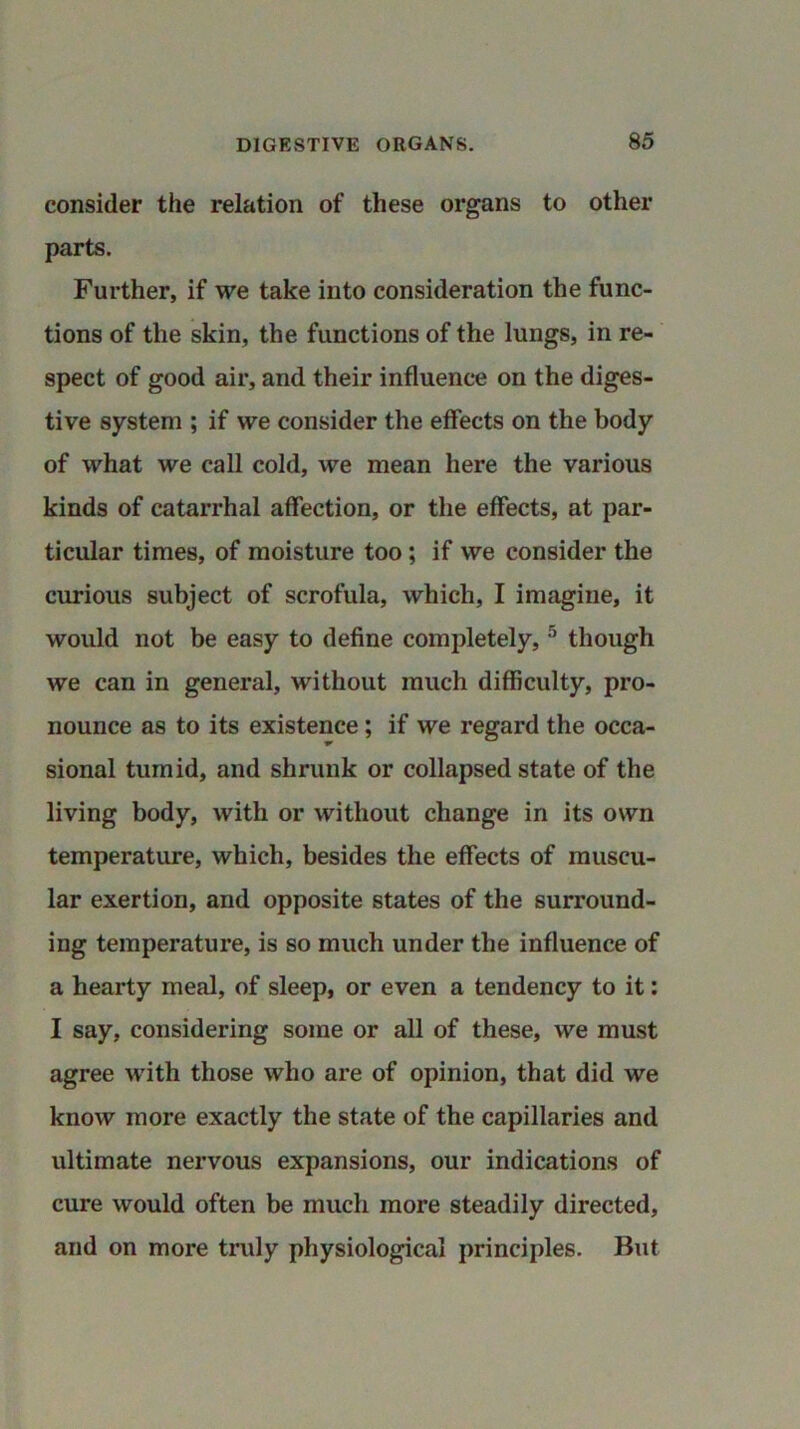 consider the relation of these organs to other parts. Further, if we take into consideration the func- tions of the skin, the functions of the lungs, in re- spect of good air, and their influence on the diges- tive system ; if we consider the effects on the body of what we call cold, we mean here the various kinds of catarrhal affection, or the effects, at par- ticular times, of moisture too; if we consider the curious subject of scrofula, which, I imagine, it would not be easy to define completely, 5 though we can in general, without much difficulty, pro- nounce as to its existence ; if we regard the occa- sional tumid, and shrunk or collapsed state of the living body, with or without change in its own temperature, which, besides the effects of muscu- lar exertion, and opposite states of the surround- ing temperature, is so much under the influence of a hearty meal, of sleep, or even a tendency to it: I say, considering some or all of these, we must agree with those who are of opinion, that did we know more exactly the state of the capillaries and ultimate nervous expansions, our indications of cure would often be much more steadily directed, and on more truly physiological principles. But