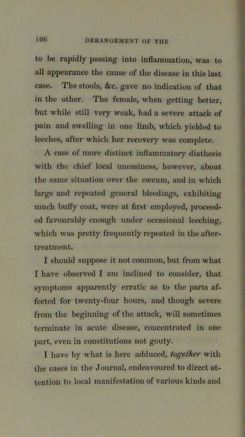to be rapidly passing into inflammation, was to all appearance the cause of the disease in this last case. The stools, &c. gave no indication of that in the other. The female, when getting better, but while still very weak, had a severe attack of pain and swelling in one limb, which yielded to leeches, after which her recovery was complete. A case of more distinct inflammatory diathesis with the chief local uneasiness, however, about the same situation over the coecum, and in which large and repeated general bleedings, exhibiting much huffy coat, were at first employed, proceed- ed favourably enough under occasional leeching, which was pretty frequently repeated in the after- treatment. I should suppose it not common, but from what I have observed I am inclined to consider, that symptoms apparently erratic as to the parts af- fected for twenty-four hours, and though severe from the beginning of the attack, will sometimes terminate in acute disease, concentrated in one part, even in constitutions not gouty. 1 have by what is here adduced, together with the cases in the Journal, endeavoured to direct at- tention to local manifestation of various kinds and