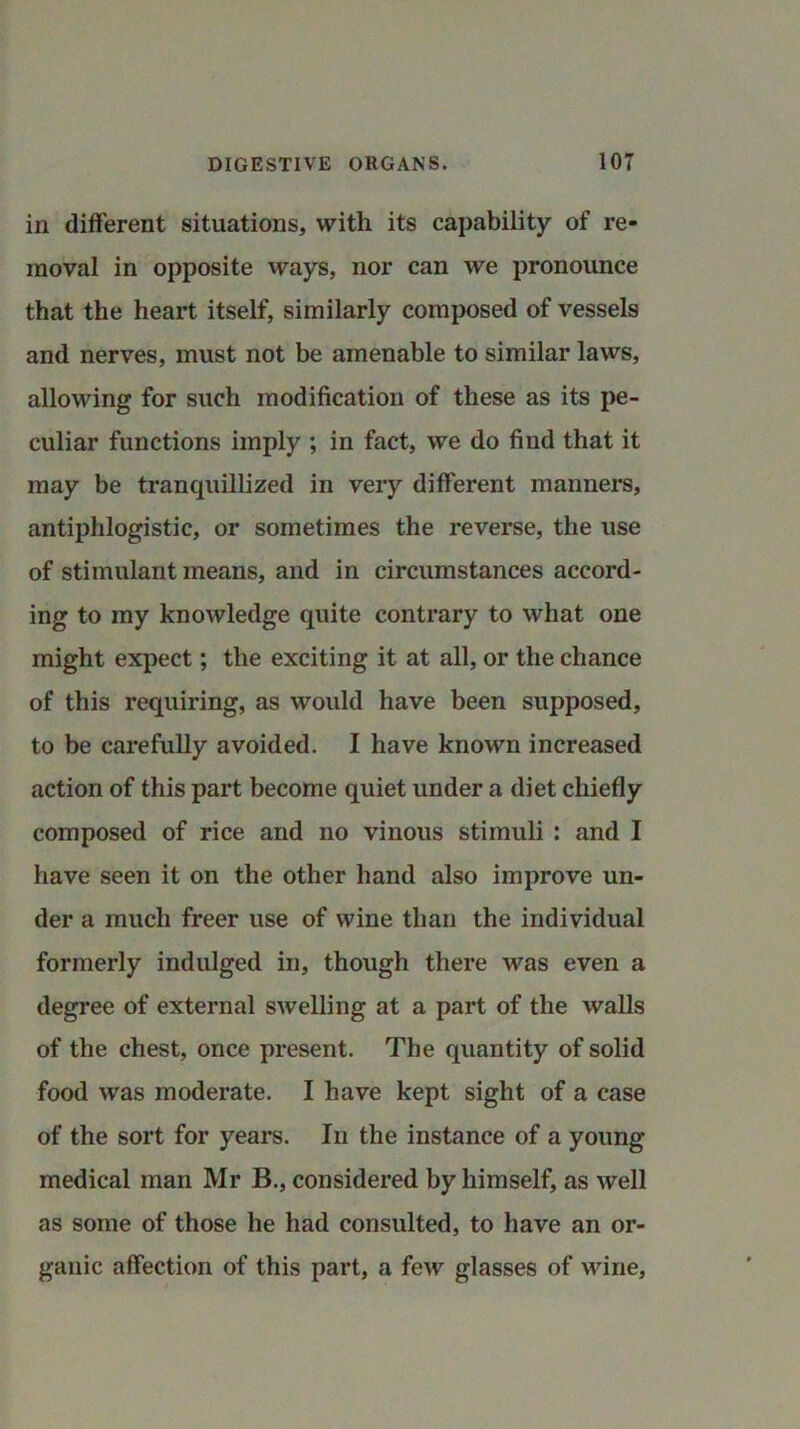 in different situations, with its capability of re- moval in opposite ways, nor can we pronounce that the heart itself, similarly composed of vessels and nerves, must not be amenable to similar laws, allowing for such modification of these as its pe- culiar functions imply ; in fact, we do find that it may be tranquillized in very different manners, antiphlogistic, or sometimes the reverse, the use of stimulant means, and in circumstances accord- ing to my knowledge quite contrary to what one might expect; the exciting it at all, or the chance of this requiring, as would have been supposed, to be carefully avoided. I have known increased action of this part become quiet under a diet chiefly composed of rice and no vinous stimuli : and I have seen it on the other hand also improve un- der a much freer use of wine than the individual formerly indulged in, though there was even a degree of external swelling at a part of the walls of the chest, once present. The quantity of solid food was moderate. I have kept sight of a case of the sort for years. In the instance of a young medical man Mr B., considered by himself, as well as some of those he had consulted, to have an or- ganic affection of this part, a few glasses of wine.