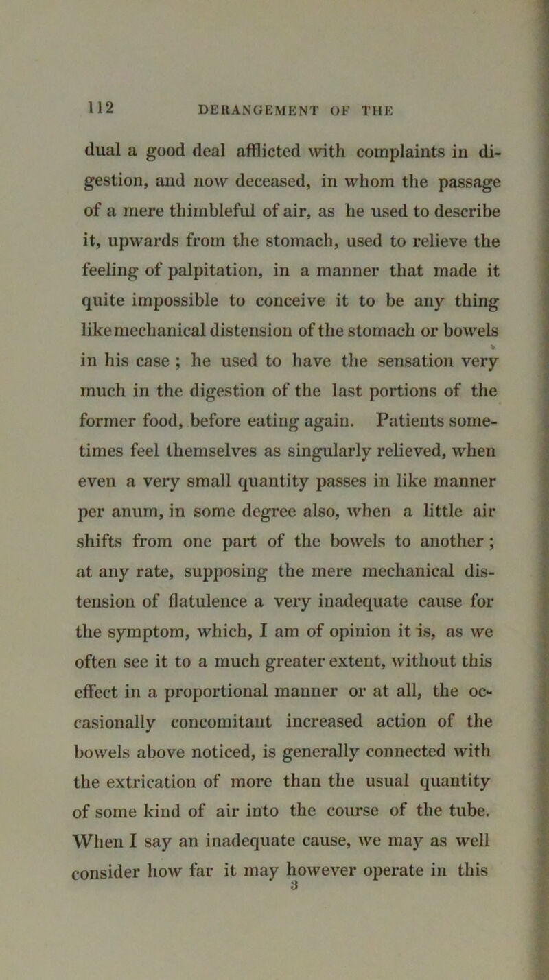dual a good deal afflicted with complaints in di- gestion, and now deceased, in whom the passage of a mere thimbleful of air, as he used to describe it, upwards from the stomach, used to relieve the feeling of palpitation, in a manner that made it quite impossible to conceive it to be any thing like mechanical distension of the stomach or bowels in his case ; he used to have the sensation very much in the digestion of the last portions of the former food, before eating again. Patients some- times feel themselves as singularly relieved, when even a very small quantity passes in like manner per anum, in some degree also, when a little air shifts from one part of the bowels to another ; at any rate, supposing the mere mechanical dis- tension of flatulence a very inadequate cause for the symptom, which, I am of opinion it is, as we often see it to a much greater extent, without this effect in a proportional manner or at all, the oc- casionally concomitant increased action of the bowels above noticed, is generally connected with the extrication of more than the usual quantity of some kind of air into the course of the tube. When I say an inadequate cause, we may as well consider how far it may however operate in this