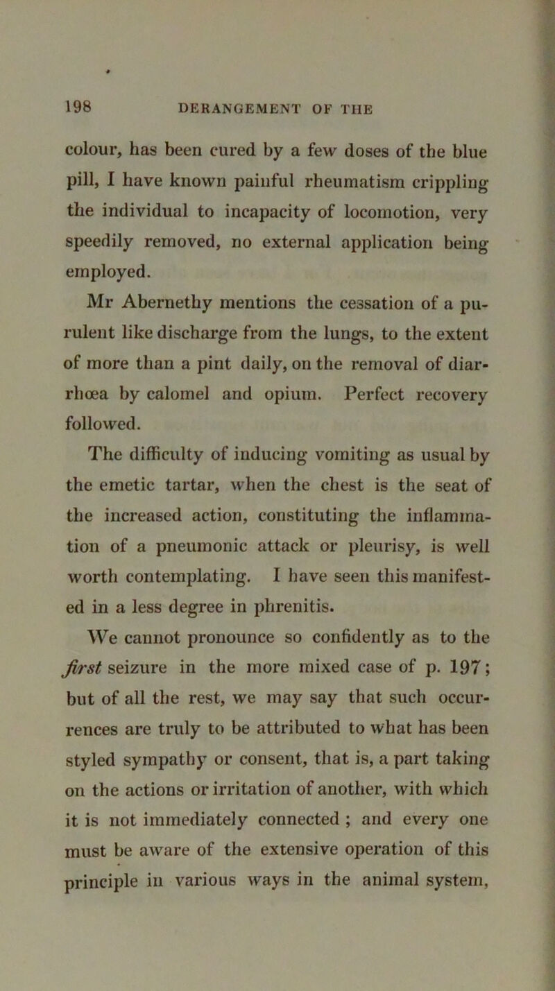 colour, has been cured by a few doses of the blue pill, I have known painful rheumatism crippling the individual to incapacity of locomotion, very speedily removed, no external application being employed. Mr Abernethy mentions the cessation of a pu- rulent like discharge from the lungs, to the extent of more than a pint daily, on the removal of diar- rhoea by calomel and opium. Perfect recovery followed. The difficulty of inducing vomiting as usual by the emetic tartar, when the chest is the seat of the increased action, constituting the inflamma- tion of a pneumonic attack or pleurisy, is well worth contemplating. I have seen this manifest- ed in a less degree in plirenitis. We cannot pronounce so confidently as to the first seizure in the more mixed case of p. 197; but of all the rest, we may say that such occur- rences are truly to be attributed to what has been styled sympathy or consent, that is, a part taking on the actions or irritation of another, with which it is not immediately connected ; and every one must be aware of the extensive operation of this principle in various ways in the animal system,