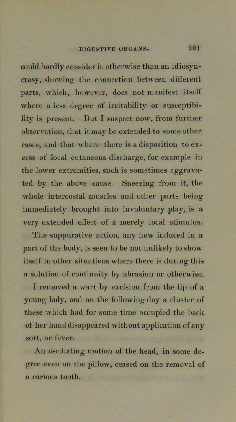 could hardly consider it otherwise than an idiosyn- crasy, showing the connection between different parts, which, however, does not manifest itself where a less degree of irritability or susceptibi- lity is present. But I suspect now, from further observation, that it may be extended to some other cases, and that where there is a disposition to ex- cess of local cutaneous discharge, for example in the lower extremities, such is sometimes aggrava- ted by the above cause. Sneezing from it, the whole intercostal muscles and other parts being immediately brought into involuntary play, is a very extended effect of a merely local stimulus. The suppurative action, any how induced in a part of the body, is seen to be not unlikely to show itself in other situations where there is during this a solution of continuity by abrasion or otherwise. I removed a wart by excision from the lip of a young lady, and on the following day a cluster of these which had for some time occupied the back of her hand disappeared without application of any sort, or fever. An oscillating motion of the head, in some de- gree even on the pillow, ceased on the removal of a carious tooth.