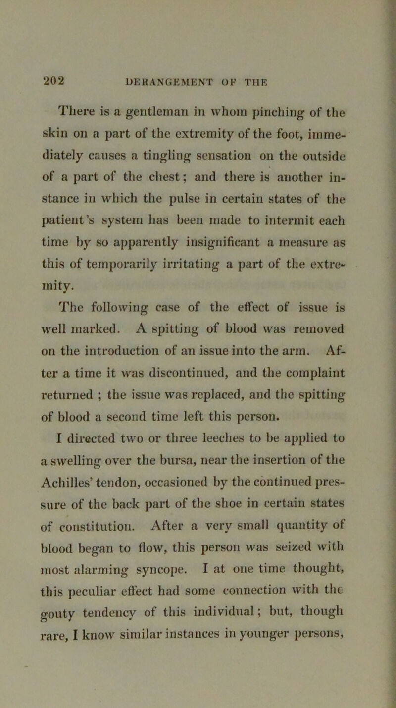 There is a gentleman in whom pinching of the skin on a part of the extremity of the foot, imme- diately causes a tingling sensation on the outside of a part of the chest; and there is another in- stance in which the pulse in certain states of the patient’s system has been made to intermit each time by so apparently insignificant a measure as this of temporarily irritating a part of the extre- mity. The following case of the effect of issue is well marked. A spitting of blood was removed on the introduction of an issue into the arm. Af- ter a time it was discontinued, and the complaint returned ; the issue was replaced, and the spitting of blood a second time left this person. I directed two or three leeches to be applied to a swelling over the bursa, near the insertion of the Achilles’ tendon, occasioned by the continued pres- sure of the back part of the shoe in certain states of constitution. After a very small quantity of blood began to flow, this person was seized with most alarming syncope. I at one time thought, this peculiar effect had some connection with the gouty tendency of this individual; but, though rare, I know similar instances in younger persons,