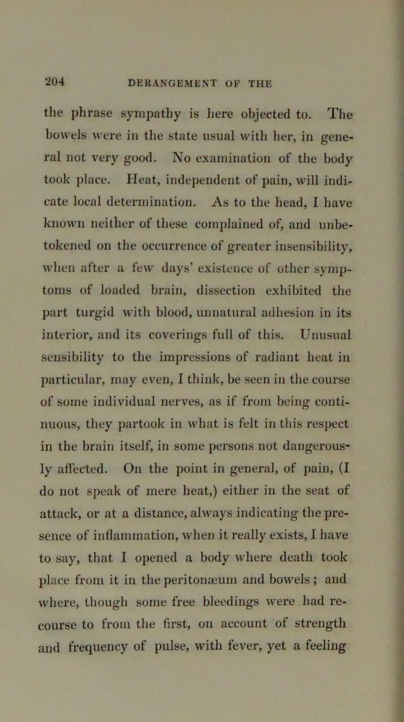 the phrase sympathy is here objected to. The bowels were in the state usual with her, in gene- ral not very good. No examination of the body took place. Heat, independent of pain, will indi- cate local determination. As to the head, I have known neither of these complained of, and unbe- tokened on the occurrence of greater insensibility, when after a few days’ existence of other symp- toms of loaded brain, dissection exhibited the part turgid with blood, unnatural adhesion in its interior, and its coverings full of this. Unusual sensibility to the impressions of radiant heat in particular, may even, I think, be seen in the course of some individual nerves, as if from being conti- nuous, they partook in what is felt in this respect in the brain itself, in some persons not dangerous- ly affected. On the point in general, of pain, (I do not speak of mere heat,) either in the seat of attack, or at a distance, always indicating the pre- sence of inflammation, when it really exists, I have to say, that I opened a body where death took place from it in the peritonaeum and bowels; and where, though some free bleedings were had re- course to from the first, on account of strength and frequency of pulse, with fever, yet a feeling