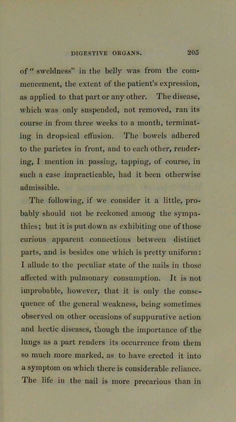 of “ sweldness” in the belly was from the com- mencement, the extent of the patient’s expression, as applied to that part or any other. The disease, which was only suspended, not removed, ran its course in from three weeks to a month, terminat- ing in dropsical effusion. The bowels adhered to the parietes in front, and to each other, render- ing, I mention in passing, tapping, of course, in such a case impracticable, had it been otherwise admissible. The following, if we consider it a little, pro- bably should not be reckoned among the sympa- thies; but it is put down as exhibiting one of those curious apparent connections between distinct parts, and is besides one which is pretty uniform: I allude to the peculiar state of the nails in those affected with pulmonary consumption. It is not improbable, however, that it is only the conse- quence of the general weakness, being sometimes observed on other occasions of suppurative action and hectic diseases, though the importance of the lungs as a part renders its occurrence from them so much more marked, as to have erected it into a symptom on which there is considerable reliance. The life in the nail is more precarious than in