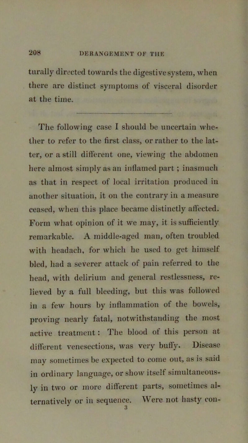 turally directed towards the digestive system, when there are distinct symptoms of visceral disorder at the time. The following case I should be uncertain whe- ther to refer to the first class, or rather to the lat- ter, or a still different one, viewing the abdomen here almost simply as an inflamed part; inasmuch as that in respect of local irritation produced in another situation, it on the contrary in a measure ceased, when this place became distinctly affected. Form what opinion of it we may, it is sufficiently remarkable. A middle-aged man, often troubled with headach, for which he used to get himself bled, had a severer attack of pain referred to the head, with delirium and general restlessness, re- lieved by a full bleeding, but this was followed in a few hours by inflammation of the bowels, proving nearly fatal, notwithstanding the most active treatment: The blood of this person at different venesections, was very buffy. Disease may sometimes be expected to come out, as is said in ordinary language, or show itself simultaneous- ly in two or more different parts, sometimes al- ternatively or in sequence. Were not hasty con-