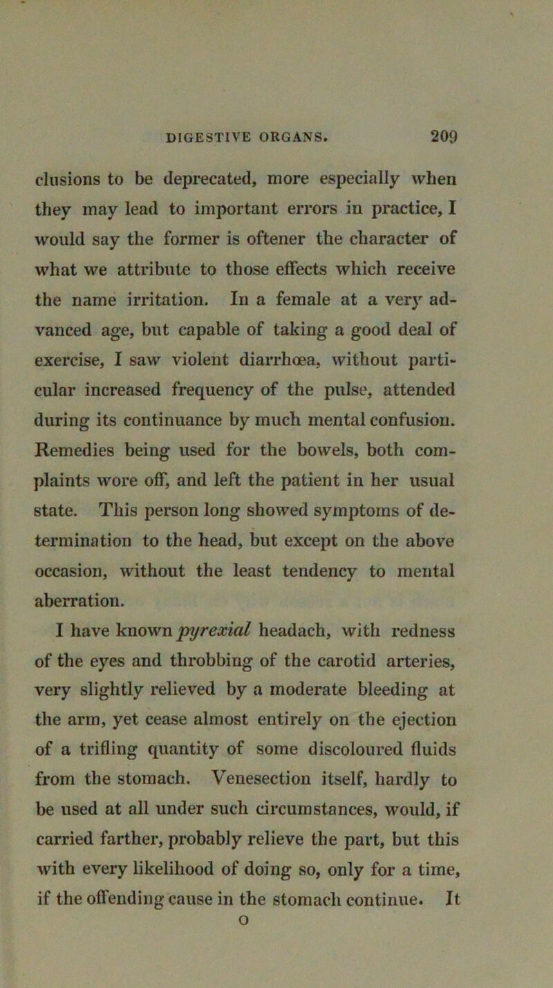 elusions to be deprecated, more especially when they may lead to important errors in practice, I would say the former is oftener the character of what we attribute to those effects which receive the name irritation. In a female at a very ad- vanced age, but capable of taking a good deal of exercise, I saw violent diarrhoea, without parti- cular increased frequency of the pulse, attended during its continuance by much mental confusion. Remedies being used for the bowels, both com- plaints wore off, and left the patient in her usual state. This person long showed symptoms of de- termination to the head, but except on the above occasion, without the least tendency to mental aberration. I have known pyrexial headach, with redness of the eyes and throbbing of the carotid arteries, very slightly relieved by a moderate bleeding at the arm, yet cease almost entirely on the ejection of a trifling quantity of some discoloured fluids from the stomach. Venesection itself, hardly to be used at all under such circumstances, would, if carried farther, probably relieve the part, but this with every likelihood of doing so, only for a time, if the offending cause in the stomach continue. It o
