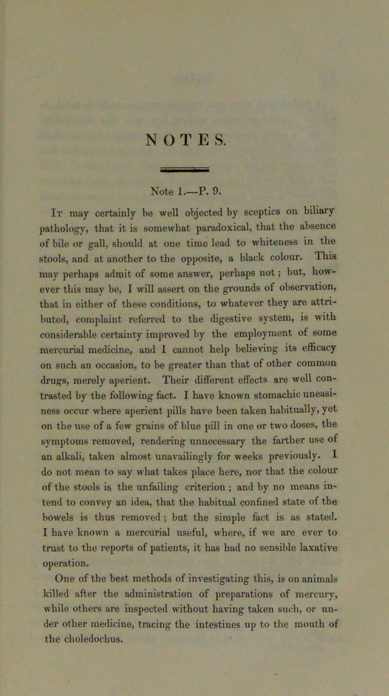 Note 1.—P. 9. It may certainly be well objected by sceptics on biliary pathology, that it is somewhat paradoxical, that the absence of bile or gall, should at one time lead to whiteness in the stools, and at another to the opposite, a black colour. This may perhaps admit of some answer, perhaps not; but, how- ever this may be, I will assert on the grounds of observation, that in either of these conditions, to whatever they are attri- buted, complaint referred to the digestive system, is with considerable certainty improved by the employment of some mercurial medicine, and I cannot help believing its efficacy on such an occasion, to be greater than that of other common drugs, merely aperient. Their different effects are well con- trasted by the following fact. I have known stomachic uneasi- ness occur where aperient pills have been taken habitually, yet on the use of a few grains of blue pill in one or two doses, the symptoms removed, rendering unnecessary the farther use of an alkali, taken almost unavailingly for weeks previously. I do not mean to say what takes place here, nor that the colour of the stools is the unfailing criterion ; and by no means in- tend to convey an idea, that the habitual confined state of the bowels is thus removed ; but the simple fact is as stated. I have known a mercurial useful, where, if we are ever to trust to the reports of patients, it has had no sensible laxative operation. One of the best methods of investigating this, is on animals killed after the administration of preparations of mercury, while others are inspected without having taken such, or un- der other medicine, tracing the intestines up to the mouth of the choledochus.