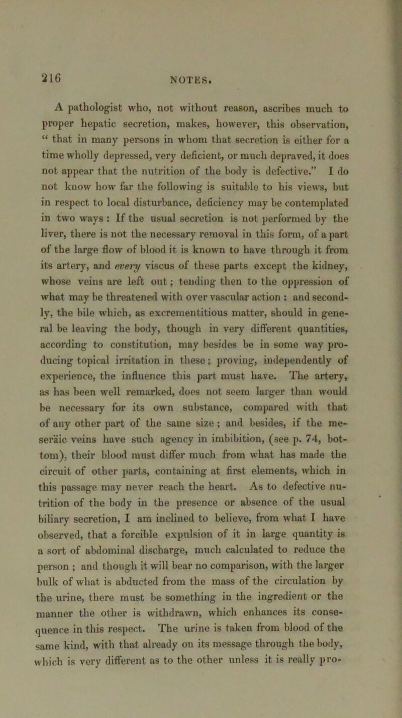 A pathologist who, not without reason, ascribes much to proper hepatic secretion, makes, however, this observation, “ that in many persons in whom that secretion is either for a time wholly depressed, very deficient, or much depraved, it does not appear that the nutrition of the body is defective.” I do not know how far the following is suitable to his views, but in respect to local disturbance, deficiency may be contemplated in two ways : If the usual secretion is not performed by the liver, there is not the necessary removal in this form, of a part of the large flow of blood it is known to have through it from its artery, and every viscus of these parts except the kidney, whose veins are left out; tending then to the oppression of what may be threatened with over vascular action : and second- ly, the bile which, as excrementitious matter, should in gene- ral be leaving the body, though in very different quantities, according to constitution, may besides be in some way pro- ducing topical irritation in these; proving, independently of experience, the influence this part must have. The artery, as has been well remarked, does not seem larger than would be necessary for its own substance, compared with that of any other part of the same size ; and besides, if the me- seraic veins have such agency in imbibition, (see p. 74, bot- tom), their blood must differ much from what has made the circuit of other parts, containing at first elements, which in this passage may never reach the heart. As to defective nu- trition of the body in the presence or absence of the usual biliary secretion, I am inclined to believe, from what I have observed, that a forcible expulsion of it in large quantity is a sort of abdominal discharge, much calculated to reduce the person ; and though it will bear no comparison, with the larger bulk of what is abducted from the mass of the circulation by the urine, there must be something in the ingredient or the manner the other is withdrawn, which enhances its conse- quence in this respect. The urine is taken from blood of the same kind, with that already on its message through the body, which is very different as to the other unless it is really pro-