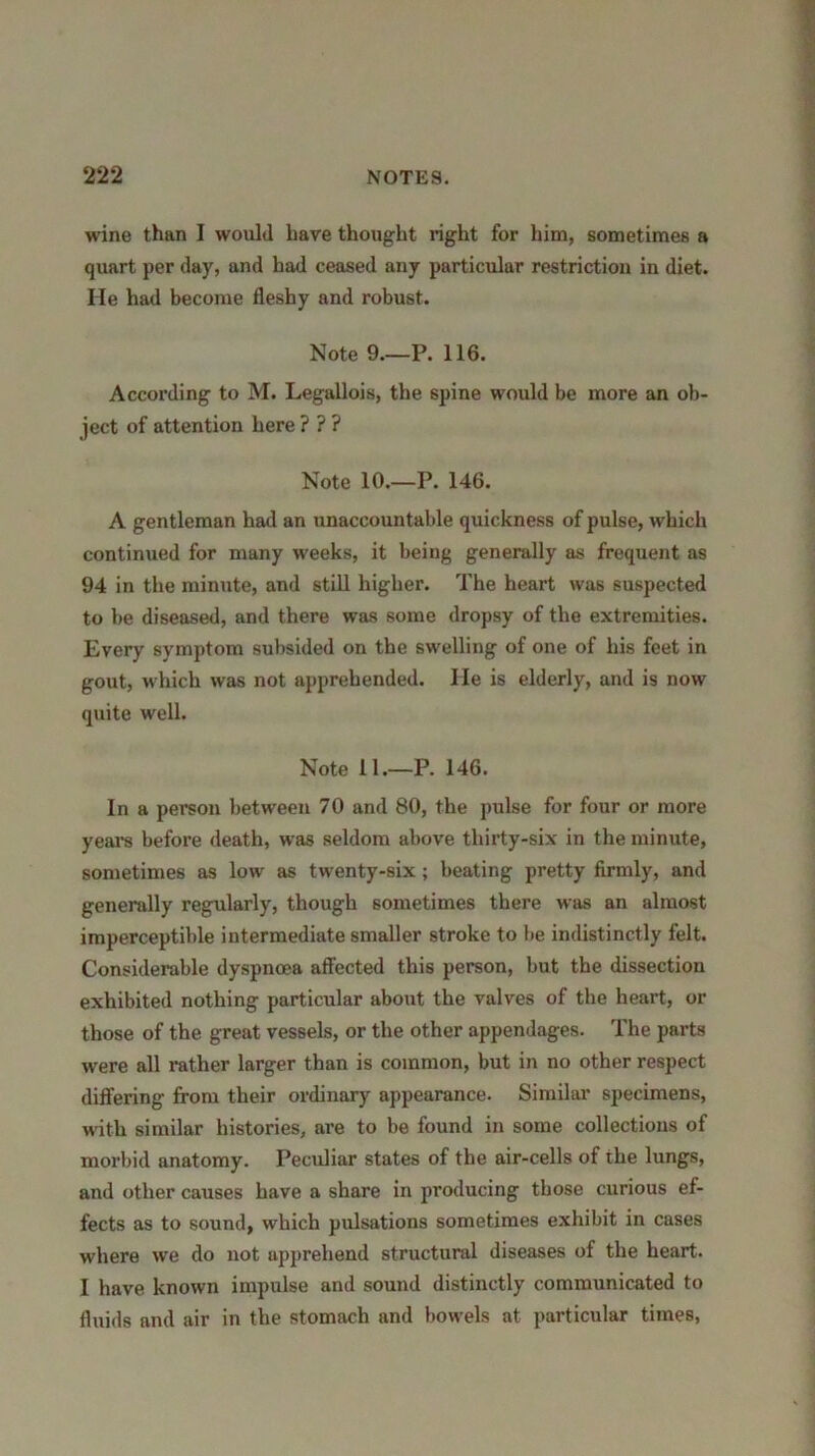 wane than I would have thought right for him, sometimes a quart per day, and had ceased any particular restriction in diet. He had become fleshy and robust. Note 9.—P. 116. According to M. Legallois, the spine would be more an ob- ject of attention here ? ? ? Note 10.—P. 146. A gentleman had an unaccountable quickness of pulse, which continued for many weeks, it being generally as frequent as 94 in the minute, and still higher. The heart was suspected to be diseased, and there was some dropsy of the extremities. Every symptom subsided on the swelling of one of his feet in gout, which was not apprehended. He is elderly, and is now quite well. Note 11.—P. 146. In a person between 70 and 80, the pulse for four or more years before death, was seldom above thirty-six in the minute, sometimes as low as twenty-six; beating pretty firmly, and generally regularly, though sometimes there was an almost imperceptible intermediate smaller stroke to he indistinctly felt. Considerable dyspnoea affected this person, but the dissection exhibited nothing particular about the valves of the heart, or those of the great vessels, or the other appendages. The parts were all rather larger than is common, but in no other respect differing from their ordinary appearance. Similar specimens, with similar histories, are to be found in some collections of morbid anatomy. Peculiar states of the air-cells of the lungs, and other causes have a share in producing those curious ef- fects as to sound, which pulsations sometimes exhibit in cases where we do not apprehend structural diseases of the heart. I have known impulse and sound distinctly communicated to fluids and air in the stomach and bowels at particular times,