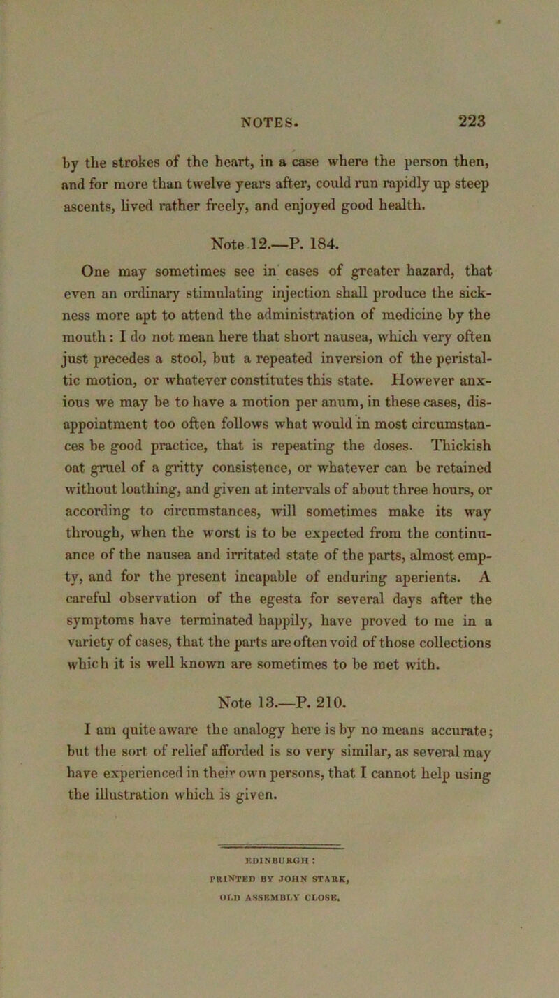 by the strokes of the heart, in a case where the person then, and for more than twelve years after, could run rapidly up steep ascents, lived rather freely, and enjoyed good health. Note 12.—P. 184. One may sometimes see in cases of greater hazard, that even an ordinary stimulating injection shall produce the sick- ness more apt to attend the administration of medicine by the mouth: I do not mean here that short nausea, which very often just precedes a stool, but a repeated inversion of the peristal- tic motion, or whatever constitutes this state. However anx- ious we may be to have a motion per anum, in these cases, dis- appointment too often follows what would in most circumstan- ces be good practice, that is repeating the doses. Thickish oat gruel of a gritty consistence, or whatever can be retained without loathing, and given at intervals of about three hours, or according to circumstances, will sometimes make its way through, when the worst is to be expected from the continu- ance of the nausea and irritated state of the parts, almost emp- ty, and for the present incapable of enduring aperients. A careful observation of the egesta for several days after the symptoms have terminated happily, have proved to me in a variety of cases, that the parts are often void of those collections which it is well known are sometimes to be met with. Note 13.—P. 210. I am quite aware the analogy here is by no means accurate; but the sort of relief afforded is so very similar, as several may have experienced in theft own persons, that I cannot help using the illustration which is given. EDINBURGH : TR1NTED BV JOHN STARK, OLD ASSEMBLY CLOSE.