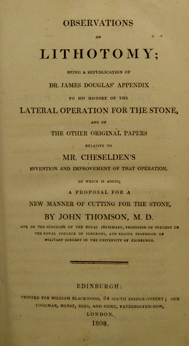 OBSERVATIONS LITHOTOMY; ]^ING A BEPtBLlCATION OF DR. JAMES DOUGLAS’ APPENDIX \ ' TO HIS HISTORY OF THE LATERAL OPERATION FOR TFJE STONE, AND 07 THE OTHER ORIGINAL PAPERS RELATIVE TO MR. CHESELDEN’S i INVENTION AND IMPROVEMENT OF THAT OPERATION. TO WHICH IS ADDED, A PROPOSAL FOR A A NEW MANNER OF CUTTING FOR THE STONE, BY JOHN THOMSON, M. D. ONE OF The surgeons of the royal INFIRMARY, PROFESSOR OF SURGERY TO THE ROYAL COLLEGE OF SURGEONS, AND REGIUS PROFESSOR 07 MILITARY SURGERY IN THE UNIVERSITY 07 EDINBURGH. EDINBURGH: PRINTED FOR WILLIAM tLACKWOOD, 04 SOUTH IHllDGE-STREET ; AND I.ONGMAN, HURST, REES, AND ORME, PATER.NOSTER-ROW, LONDON. 1808.