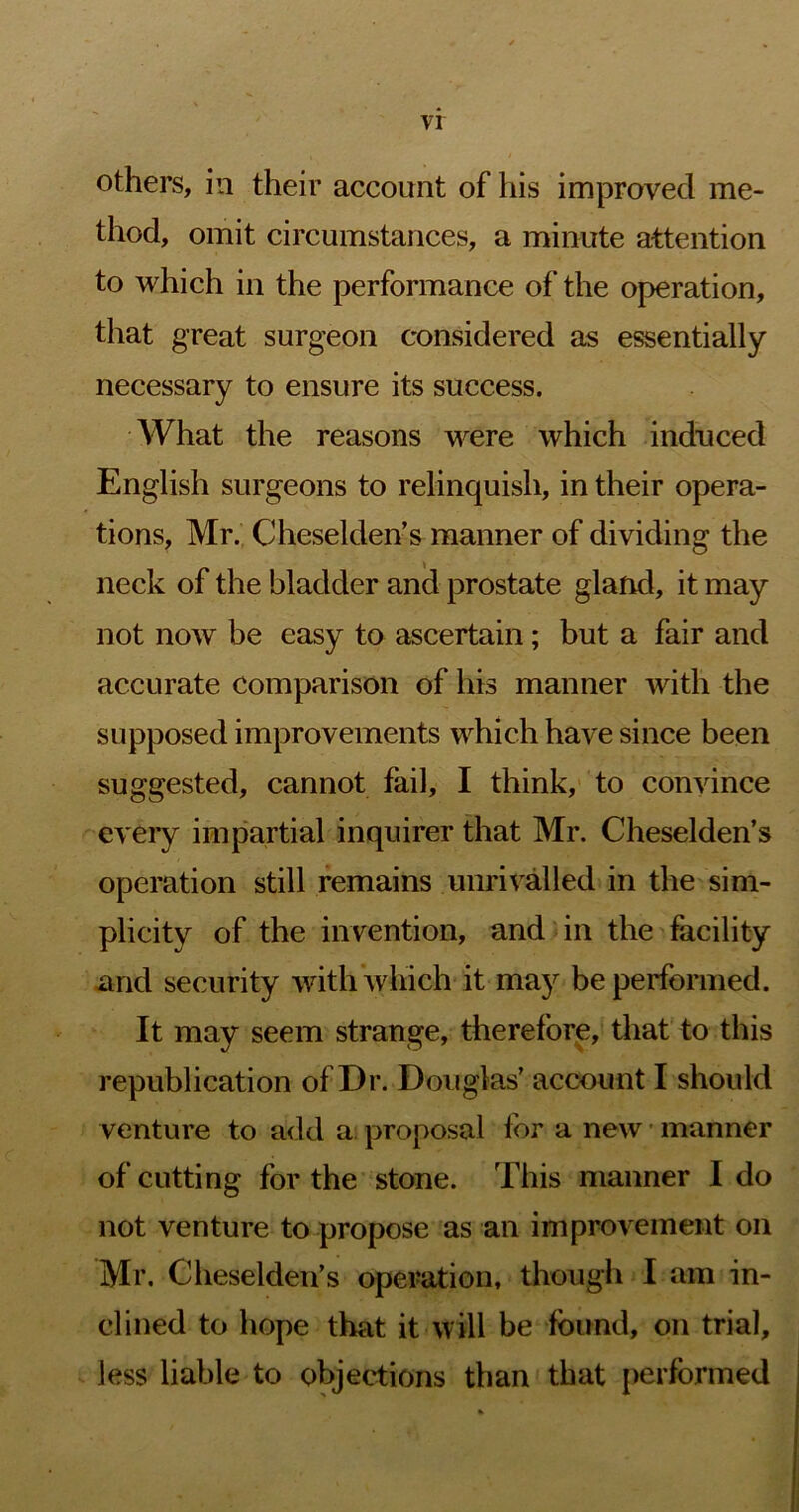 others, in their account of his improved me- thod, omit circumstances, a minute attention to which in the performance of the operation, that great surgeon considered as essentially necessary to ensure its success. What the reasons were which induced English surgeons to relinquish, in their opera- tions, Mr. Cheselden’s manner of dividing the neck of the bladder and prostate gland, it may not noAV be easy to ascertain; but a fair and accurate comparison of his manner with the supposed improvements which have since been suggested, cannot fail, I think, to convince every impartial inquirer that Mr. Cheselden’s operation still remains unrivalled in the sim- plicity of the invention, and in the facility and security with which it may be performed. It may seem strange, therefore, that to this republication of Dr. Douglas’ account I should venture to add a. proposal lor a new ■ manner of cutting for the stone. This manner I do not venture to propose as an improvement on Mr. Cheseldeii’s operation, though I am in- clined to hope that it will be found, on trial, less liable to objections than that performed