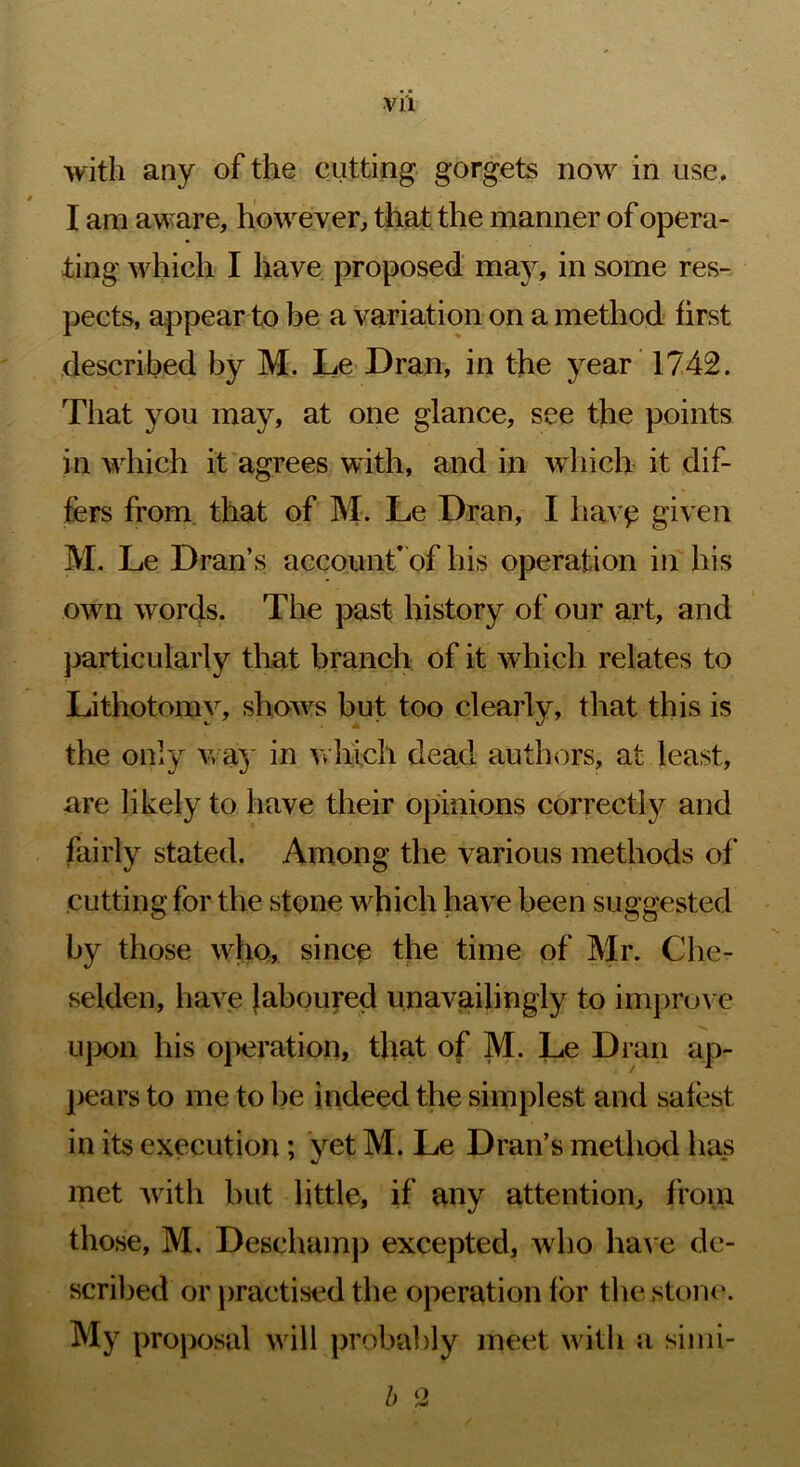 Vl'l with any of the cutting gorgets now in use, I am aware, however, that the manner of opera- ting which I have proposed may, in some res- pects, appear to be a variation on a method first described by M. Le Dran, in the year' 1742. That you may, at one glance, see the points in Avhich it agrees with, and in which it dif- fers from that of M. Le Dran, I have given M. Le Dran’s account’ of bis operation in his own words. The past history of our art, and j^articularly that branch of it which relates to Lithotomy, shows but too clearly, that this is the only v» ay in which dead authors, at least, are likely to have their opinions correct!}^ and fairly stated. Among the various methods of cutting for the stone which have been suggested by those who, since the time of Mr. Che- selden, have laboured unavailingly to improve ujx)n his ojieration, that of M. Le Dran ap- ]>ears to me to be indeed the simplest and safest in its execution; yet M. Le Dran’s method has met with but little, if any attention, from those, M. Deschamj) excepted, who ha^'e de- scribed or j)ractised the operation for the stone. My proposal will probably meet with a sinii- h