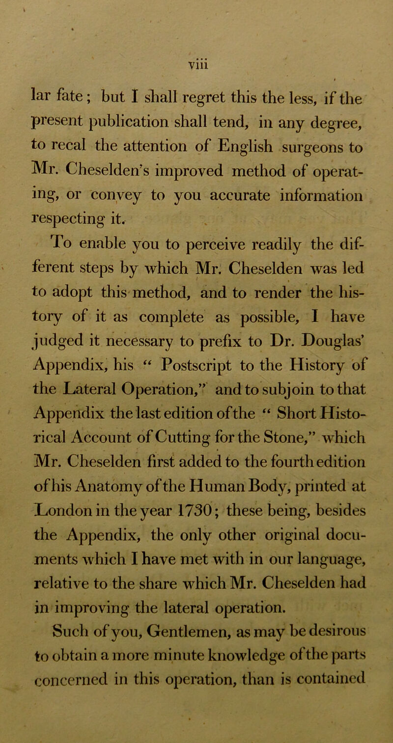 lar fate; but I shall regret this the less, if the present publication shall tend, in any degree, to recal the attention of English surgeons to Mr. Cheseldeif s improved method of operat- ing, or convey to you accurate information respecting it. To enable you to perceive readily the dif- ferent steps by which Mr. Cheselden was led to adopt this method, and to render the his- tory of it as complete as possible, I have judged it necessary to prefix to Dr. Douglas’ Appendix, his ‘‘ Postscript to the History of the Lateral Operation,” and to subjoin to that Appendix the last edition of the “ Short Histo- rical Account of Cutting for the Stone,” which Mr. Cheselden first added to the fourth edition of his Anatomy of the Human Body, printed at London in the year 1730; these being, besides the Appendix, the only other original docu- ments which I have met with in our language, relative to the share which Mr. Cheselden had in improving the lateral operation. Such of you. Gentlemen, as may be desirous to obtain a more minute knowledge of the parts concerned in this operation, than is contained