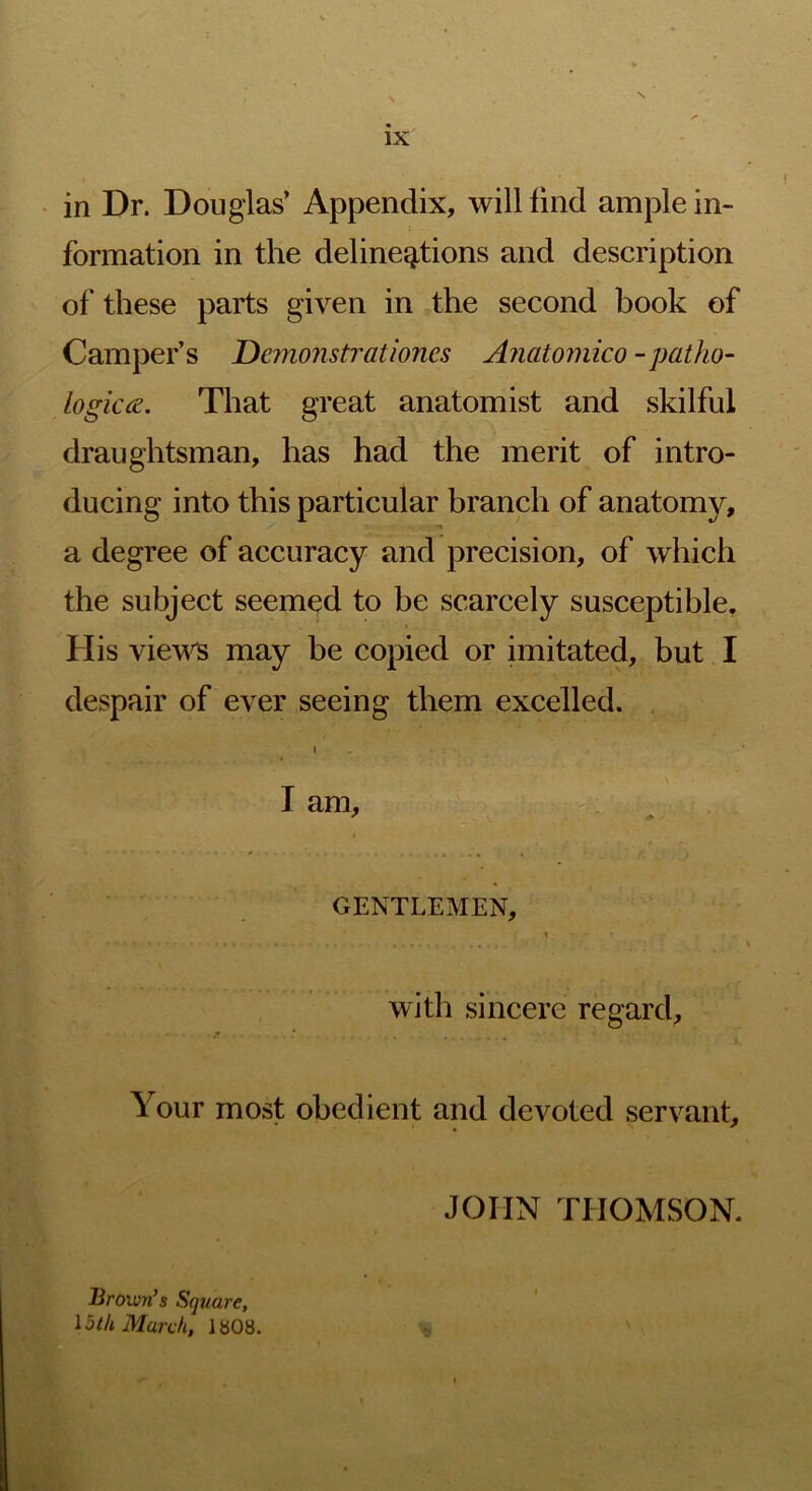 in Dr. Douglas’ Appendix, will find ample in- formation in the delineations and description of these parts given in the second book of Camper’s Demonstrationes Anatomico -patho- logicce. That great anatomist and skilful draughtsman, has had the merit of intro- ducing into this particular branch of anatomy, a degree of accuracy and precision, of which the subject seemed to be scarcely susceptible. His viev^ may be copied or imitated, but I despair of ever seeing them excelled. I . s I am, ^ GENTLEMEN, « with sincere regard. Your most obedient and devoted servant. JOHN THOMSON. Brown’s Square, loth March, 1808.