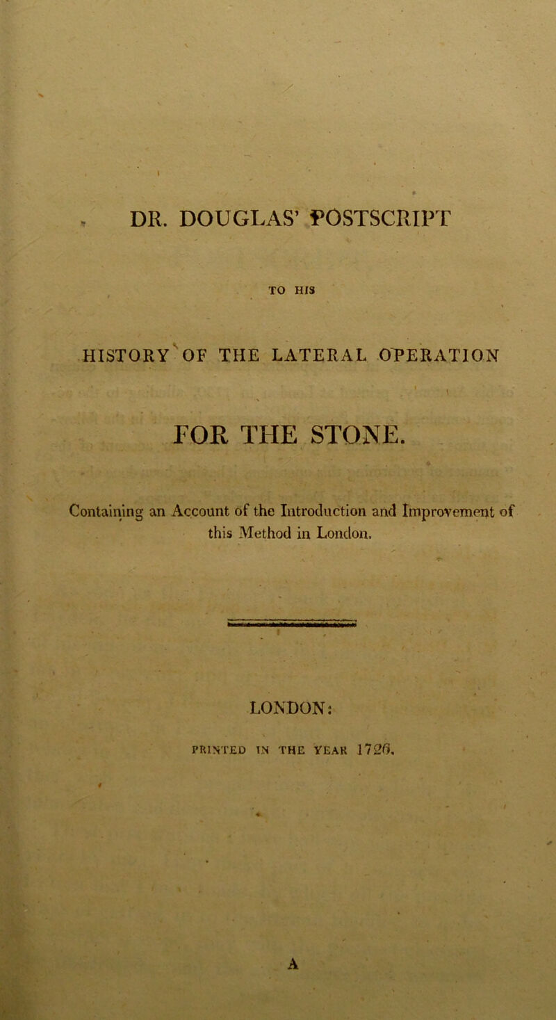 DR. DOUGLAS’ POSTSCRIPT TO HIS history'of the lateral operation ' \ FOR THE STONE. . Containing an Account of the Introduction and Improvement of this Method in London. LONDON: PRINTED IN THE YEAR 4 A