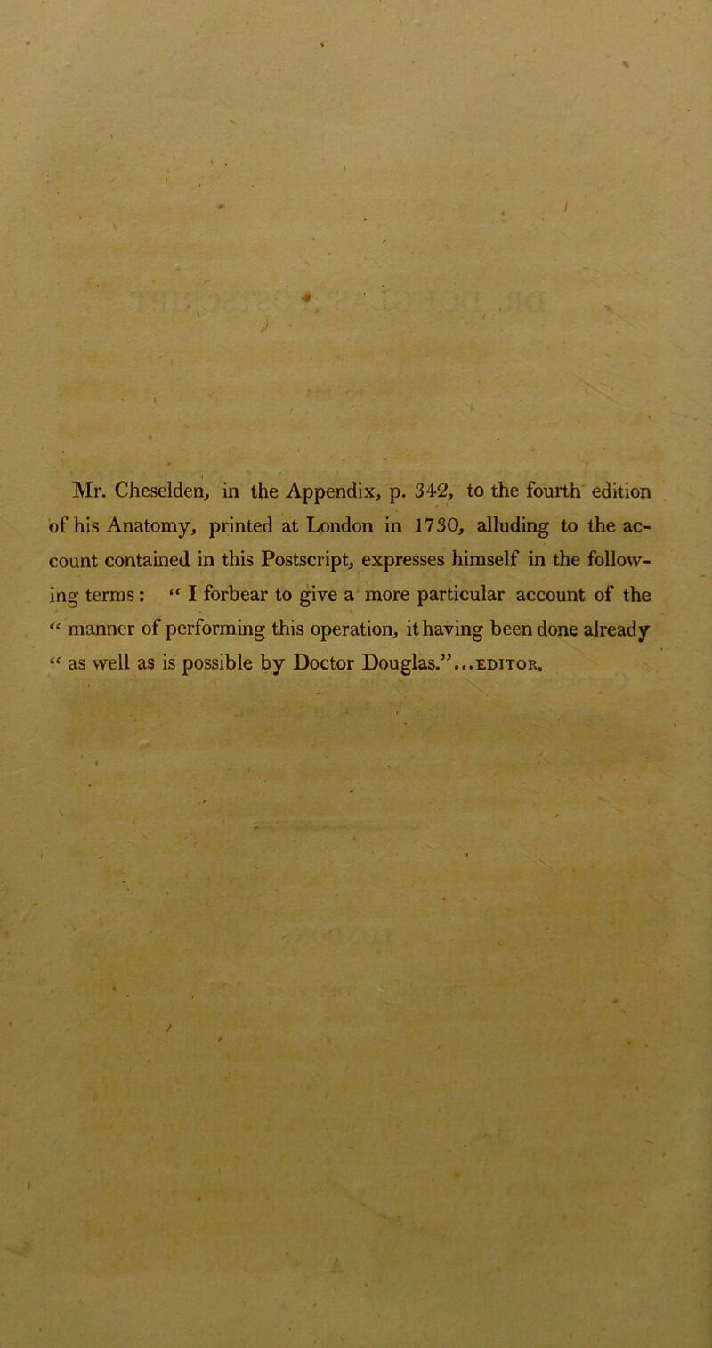 / Mr. Cheselden, in the Appendix, p. 342, to the fourth edition of his Anatomy, printed at London in 1730, alluding to the ac- count contained in this Postscript, expresses himself in the follow- ing terms:  I forbear to give a more particular account of the “ manner of performing this operation, it having been done already ‘‘ as well as is possible by Doctor Douglas.”...editor. \ f