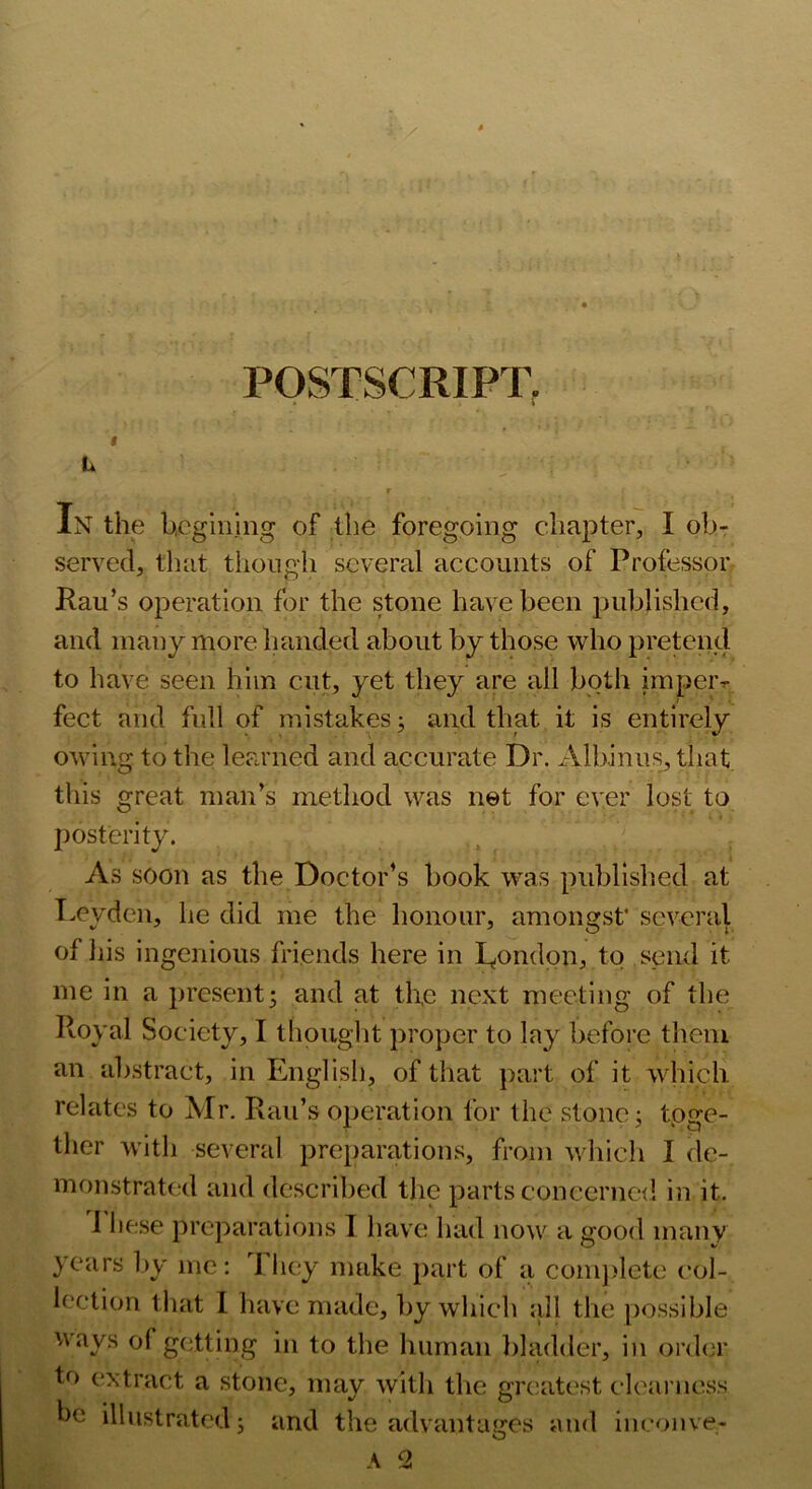 POSTSCRIPT. In the begining of the foregoing chapter, I ob- served, that though several accounts of Professor Rau’s operation for the stone have been published, and many more handed about by those who pretend to have seen him cut, yet they are all both impeiv feet and full of mistakes j and that it is entirely owing to the learned and accurate Dr. Albinus, that, this great man’s method was net for ever lost to posterity. As soon as the Doctor’s book was publislied at T.eyden, he did me the honour, amongst’ several of his ingenious friends here in I^ondpn, to send it me in a present5 and at the next meeting of the Royal Society, I tliouglit proper to lay before them an abstract, in English, of that part of it which relates to Mr. Rau’s operation for the stone; tpge- ther with several pre})arations, from whicli I de- monstrat(xl and described the parts coneerne<l in it. J he.se preparations I have had now a jrood many years by me: I hey make part of a conij)lcte col- lection that 1 have made, by which all the possible ways of getting in to the human l)hulder, in order to extract a stone, may with the gn;atest clearness be illustrated; and the advantages and iiiconve-