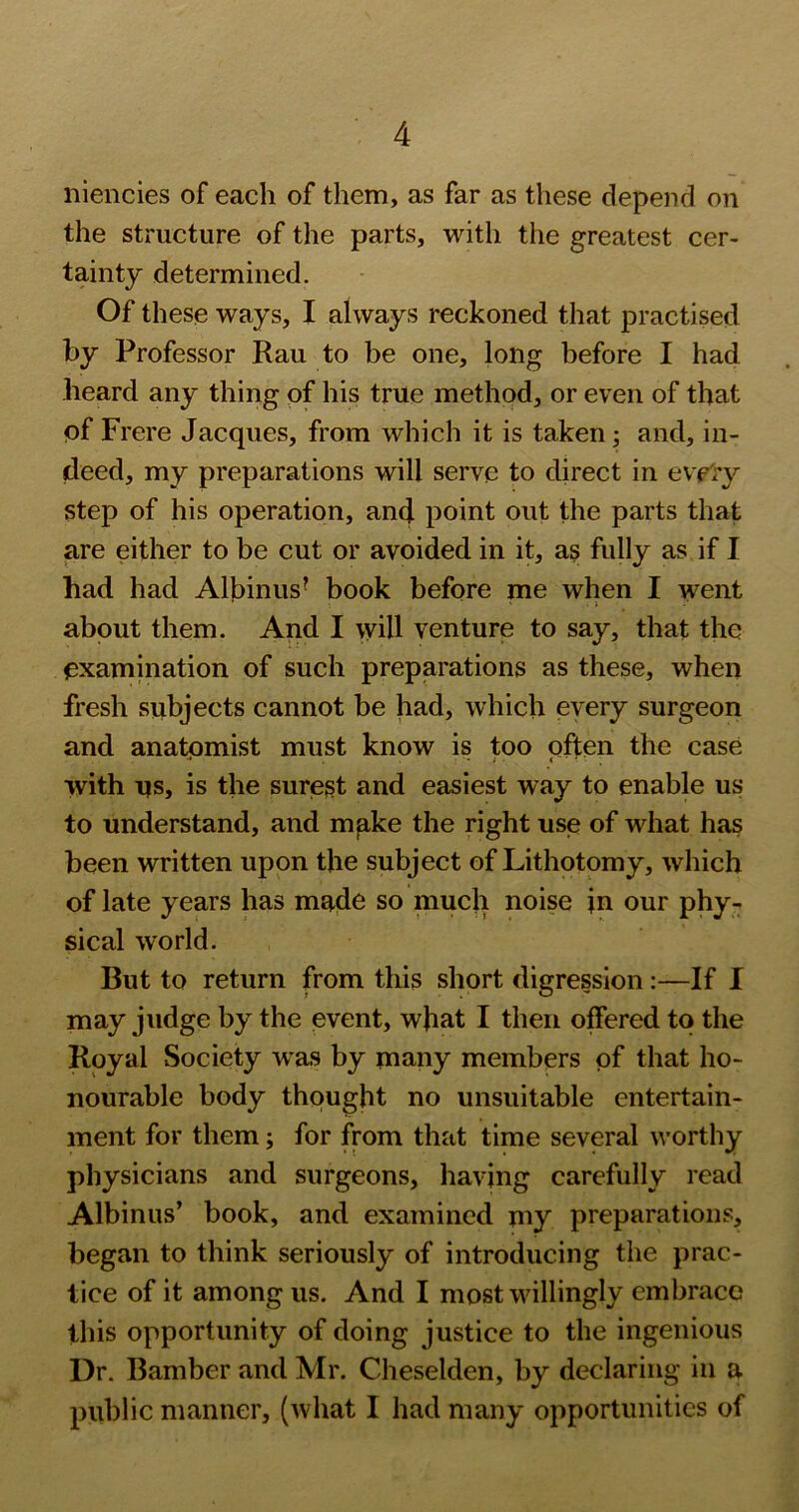 niencies of each of them, as far as these depend on the structure of the parts, with the greatest cer- tainty determined. Of these ways, I always reckoned that practised by Professor Rau to be one, long before I had heard any thing of his true method, or even of that of Frere Jacques, from which it is taken; and, in- deed, my preparations will serve to direct in eve'ry step of his operation, and point out the parts that are either to be cut or avoided in it, as fully as if I had had Albinus^ book before me when I went about them. And I will venture to say, that the examination of such preparations as these, when fresh subjects cannot be had, which every surgeon and anatomist must know is too often the case with us, is the surest and easiest way to enable us to understand, and mpke the right use of what has been written upon the subject of Lithotomy, which of late years has made so much noise in our phy- sical world. But to return from this short digression:—If I may judge by the event, wjiat I then offered to the Royal Society was by many members of that ho- nourable body thought no unsuitable entertain- ment for them; for from that time several worthy physicians and surgeons, having carefully read Albinus’ book, and examined my preparations, began to think seriously of introducing the prac- tice of it among us. And I most willingly embrace this opportunity of doing justice to the ingenious Dr. Bamber and Mr. Cheselden, by declaring in a public manner, (Avhat I had many opportunities of