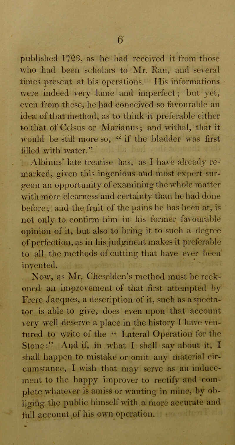 published 1723, as he bad received it from those •who had been scholars to Mr. Ran, and several times present at his operations. His informations were indeed very lame and imperfect; but yet, even from these, he had conceived so favourable an idea of that method, as to think it preferable either to that of Celsus or Marianus; and withal, that it Avould be still more so, ‘‘if the bladder -w^as first filled .with water.” ALbinus’ late treatise has, as I have already re- marked, given this ingenious and most expert sur- geon an opportunity of examining the whole matter with more clearness and certainty than he had done before; and the fruit of the pains he has been at, is not only to confirm him in his former favourable opinion of it, but also to bring it to such a degree of perfection, as in his judgmentmakes it preferable to all the methods of cutting that have ever been invented. Now, as Mr. Gheselden’s method must be reck- oned an improvement of that first attempted liy Frere Jacques, a description of it, such as a specta- tor is able to give, does even upon that account very well deserve a place in the history I have ven- tured to write of the “ Lateral Operation for the Stone;” Aud if, in what I shall say about it, I shall happen to mistake or omit any material cir- cumstance, I wish that may serve as an induce- ment to the happy improver to rectify and com- plete whatever is amiss or wanting in mine, by ob- liging the public himscirwith a more accurate and full account of his own operation.
