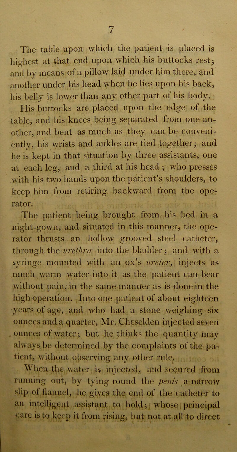 The table upon which the patient is placed is hio-hest at that end upon which his buttocks rest: and by means of a pillow laid under him there, and another under his head when he lies upon his back, liis belly is lower than any other part of his body. His buttocks are placed upon the edge of the table, and his knees being separated from one an- other, and bent as much as they can be conveni- ently, his wrists and ankles are tied together j and he is kept in that situation by three assistants, one at each leg, and a third at his head j who presses with his two hands upon the patient’s shoulders, to keep him from retiring backward from the ope- rator. The patient being brought from his bed in a night-gown, and situated in this manner, the ope- rator thrusts an hollow grooved steel catheter, through the in^ethra into the bladder; and with a syringe mounted with an ox’s ureter, injects as much warm water into it as the patient can bear without pain, in the same manner as is done in the high operation. Into one patient of about eighteen years of age, and who had a stone weighing six ounces and a quarter, Mi\ Cheseldcn injected seven , ounces of water; but he thinks the quantity may always be determined by the comi)laints of the pa- tient, without observing any other rule* Wlien the water is injected, and secured from running out, by tying round tlie penis a narrow slip ot flannel, he gives the end of the catheter to an intelligent assistant to hold y whose principal care is to kee p it from rising, but not at all to direct