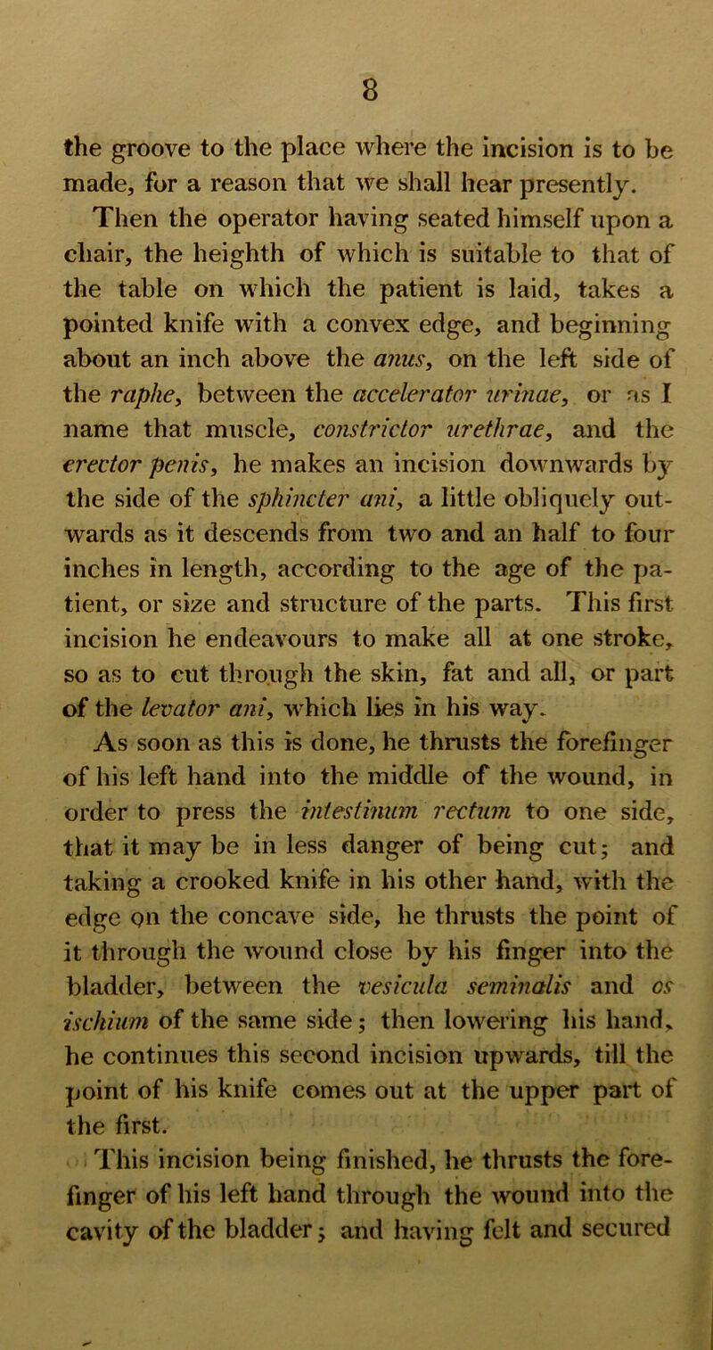 the groove to the place where the incision is to be made, for a reason that we shall hear presently. Then the operator having seated himself upon a chair, the heighth of which is suitable to that of the table on which the patient is laid, takes a pointed knife with a convex edge, and beginning about an inch above the aimsy on the left side of the raphei between the accelerator urmae, or as I name that muscle, constrictor urethrae, and the erector penis, he makes an incision downwards by the side of the sphincter ani, a little obliquely out- wards as it descends from two and an half to four inches in length, according to the age of the pa- tient, or size and structure of the parts. This first incision he endeavours to make all at one stroke, so as to cut through the skin, fat and all, or part of the levator ani, which lies in his way. As soon as this is done, he thrusts the forefinger of his left hand into the middle of the wound, in order to press the intestinum rectum to one side, that it may be in less danger of being cut; and taking a crooked knife in his other hand, with the edge on the concave side, he thrusts the point of it through the wound close by his finger into the bladder, between the vesicula seminalis and os ischium of the same side; then lowering his hand, he continues this second incision upwards, till the point of his knife comes out at the upper part of the first. This incision being finished, he thrusts the fore- finger of his left hand through the wound into the cavity of the bladder; and having felt and secured