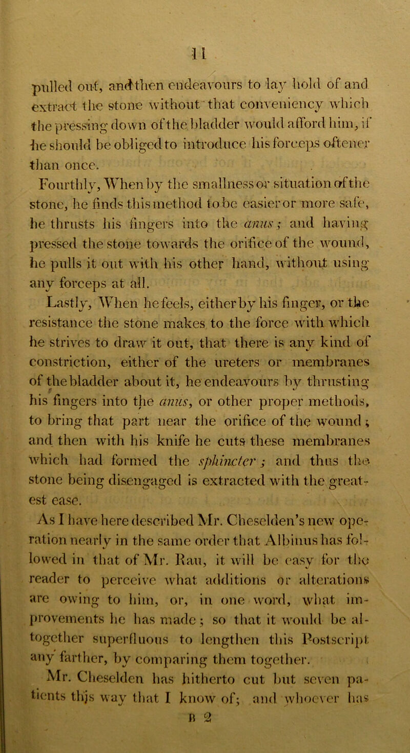 pulled out, and'tlien endeavours to lay hold of and extract the S'tone without'that convenieucy which the pressing down of the bladder would afibrd him, if he should be obliged to introduce his forceps oftener tlian once. Fourthly, When by the smallness or situation nf the stone, he finds this method to be easier or more safe, he thrusts his fingers into the anus; and having pressed the stone towards the orifice of the wound, he pulls it out with his other hand, without using any forceps at all. Lastly, When he feels, either by his finger, or the resistance the stone makes to the force with which he strives to draw it out, that there is any kind of constriction, either of the ureters or membranes of the bladder about it, he endeavours bv thrusting his fingers into the anus, or other proper methods, to bring that part near the orifice of the wound \ and then with his knife he cuts these meraliranes which had formed the sphincter; and thus the- stone being disengaged is extracted with the great-r- est ease. As I liave here described Mr. Cheselden’s new ope- ration near! V in the same order that Albiuus has fob lowed in that of Mr. Fail, it will be easy for tlic reader to perceive what additions or alterations are owing to him, or, in one word, what im- jiroveinents he has made; so that it would be al- together superfluous to lengthen this Postscript any farther, by comparing them together. Mr. Cheselden has hitherto cut but seven pa- tients thjs way that I know of; and whoever has n 2